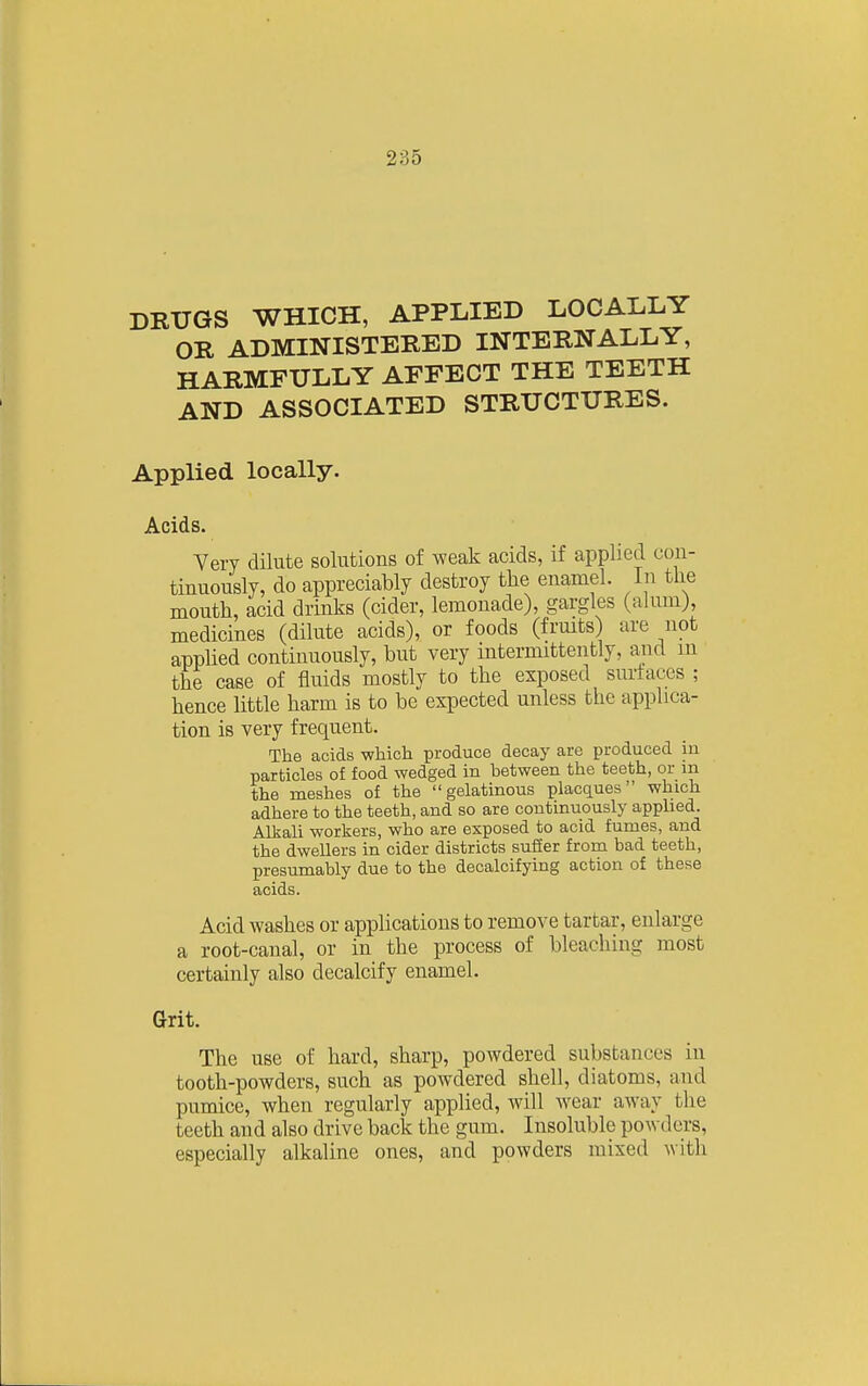 DRUGS WHICH, APPLIED LOCALLY OR ADMINISTERED INTERNALLY, HARMFULLY AFFECT THE TEETH AND ASSOCIATED STRUCTURES. Applied locally. Acids. Yery dilute solutions of weak acids, if applied con- tinuously, do appreciably destroy the enamel. In the mouth, acid drinks (cider, lemonade), gargles (alum), medicines (dilute acids), or foods (fruits) are not apphed continuously, but very intermittently, and in the case of fluids mostly to the exposed surfaces ; hence little harm is to be expected unless the applica- tion is very frequent. The acids which produce decay are produced in particles of food wedged in between the teeth, or m the meshes of the gelatinous placques which adhere to the teeth, and so are continuously applied. Alkali workers, who are exposed to acid fumes, and the dweUers in cider districts suffer from bad teeth, presumably due to the decalcifying action of these acids. Acid washes or applications to remove tartar, enlarge a root-canal, or in the process of bleaching most certainly also decalcify enamel. Grit. The use of hard, sharp, powdered substances in tooth-powders, such as powdered shell, diatoms, and pumice, when regularly applied, will wear away the teeth and also drive back the gum. Insoluble powders, especially alkaline ones, and powders mixed with