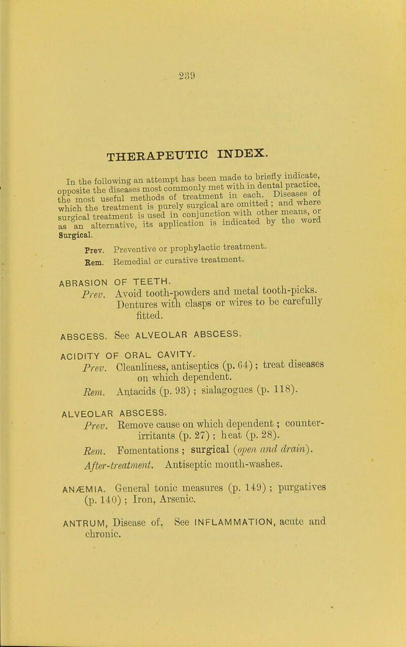THERAPEUTIC INDEX. In the foUowing an attempt has been made to briefly indicate, oppost the diseases most co'mmonly met -it^a^h D sSs of the most useful methods of treatment m each .^,'!,^.^!!Lre which the treatment is purely surgical are omitted , ^nd where TurAcal treatment is used in conjunction with other means oi as^n alternative, its application is indicated by the word Surgical. Prev. Preventive or prophylactic treatment. Bern. Remedial or curative treatment. ABRASION OF TEETH. Prev. Avoid tooth-powders and metal tootli-picks. Dentures with clasps or wires to be carefully fitted. ABSCESS. See ALVEOLAR ABSCESS. ACIDITY OF ORAL CAVITY. Prev. Cleanliness, antiseptics (p. 64) ; treat diseases on which dependent. Esm. Antacids (p. 93) ; sialagogues (p. 118). ALVEOLAR ABSCESS. Prev. Remove cause on which dependent; counter- irritants (p. 27) ; heat (p. 28). Rem. Fomentations; s,m^icdX (open, and drain). After-treatment. Antiseptic mouth-washes. AN/EM I A. General tonic measures (p. 149) ; purgatives (p. 140) ; Iron, Arsenic. ANTRUM, Disease of. See INFLAMMATION, acute and chronic.