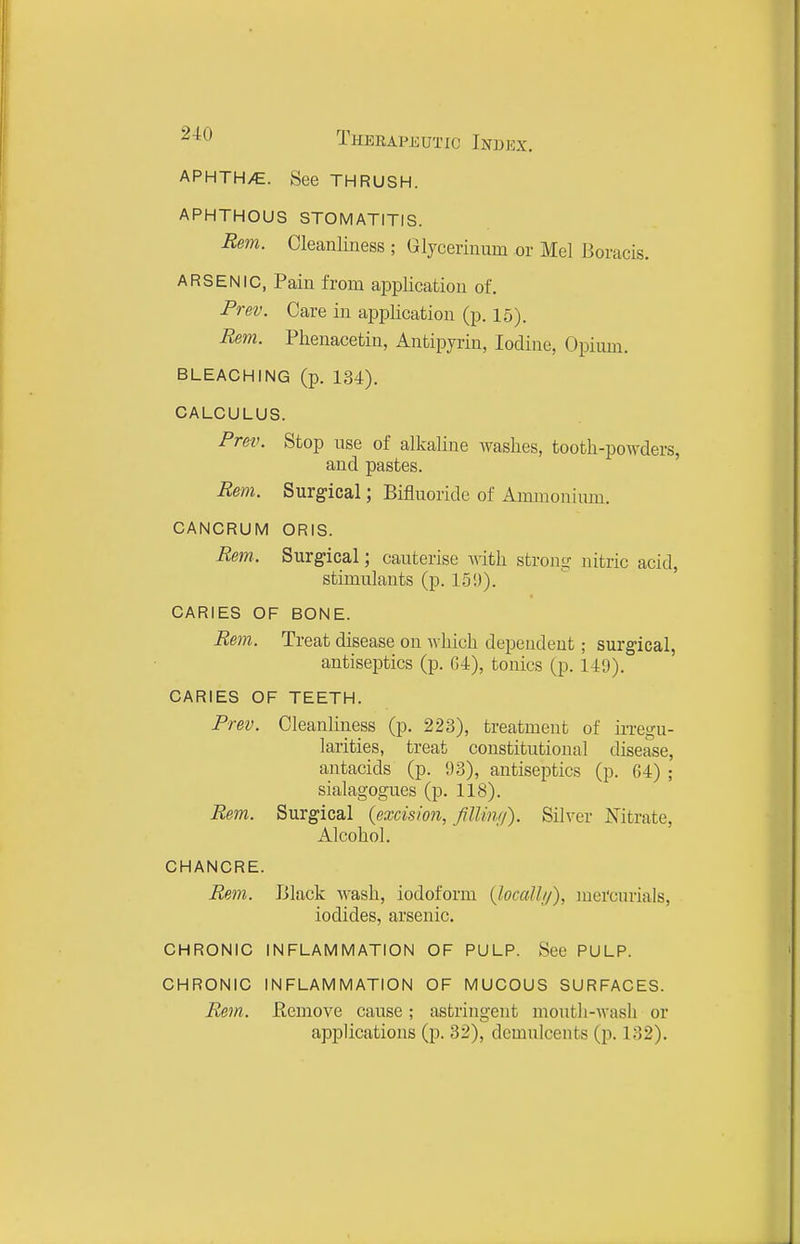 APHTH/E. See THRUSH. APHTHOUS STOMATITIS. Rem. Cleanliness ; Glycerinum or Mel Boracis. ARSENIC, Pain from application of. Prev. Care in application (p. 15). Rem. Plienacetin, Antipyiin, Iodine, Opium. BLEACHING (p. 134). CALCULUS. PreiK Stop use of alkaline washes, tooth-powders, and pastes. Rem. Surgical; Bifluoride of Ammonium. CANCRUM ORIS. Rem. Surgical; cauterise Avith strong nitric acid, stimulants (p. 1.51)). CARIES OF BONE. Rem. Treat disease on which dependent; surgical, antiseptics (p. G-t), tonics (p. 149). CARIES OF TEETH. Prev. Cleanliness (p. 223), treatment of ii-regu- larities, treat constitutional disease, antacids (p. 93), antiseptics (p. 04) ; sialagogues (p. 118). Rem. Surgical {excision, filUnrj). Silver Nitrate, Alcohol. CHANCRE. Rem. Black Avash, iodoform (Jocalhj), mercurials, iodides, arsenic. CHRONIC INFLAMMATION OF PULP. See PULP. CHRONIC INFLAMMATION OF MUCOUS SURFACES. Rem. Eemove cause; astringent mouth-wash or applications (p. 32), demulcents (p. 132).