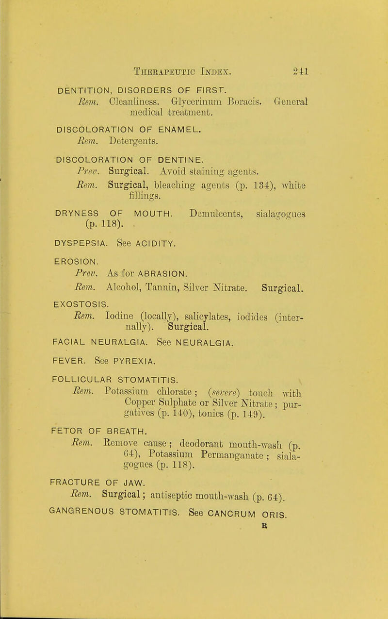 dentition, disorders of first. Rem. Cleanliness. Glycerinuni Eoracis. General medical treatment. DISCOLORATION OF ENAMEL. Rim. Detergents. DISCOLORATION OF DENTINE. ProLK Surgical. Avoid staining agents. Rem. Surgical, bleaching agents (p. 134), white fillings. DRYNESS OF MOUTH. Domiilcents, siala'jrogues (p. 118). DYSPEPSIA. See ACIDITY. EROSION. Prev. As for ABRASION. Rem. Alcohol, Tannin, Silver Nitrate. Surgical. EXOSTOSIS. Rem. Iodine (locally), salicylates, iodides (inter- nally). Surgical. FACIAL NEURALGIA. See NEURALGIA. FEVER. See PYREXIA. FOLLICULAR STOMATITIS. Rem. Potassium chlorate; (severe) toucli. with Copper Sulphate or Silver Nitrate; pur- gatives (p. UO), tonics (p. 149). FETOR OF BREATH. Rem. Remove cause; deodorant mouth-wash (p. 04), Potassium Permanganate; siala- gogues (p. 118). FRACTURE OF JAW. Rem. Surgical; antiseptic mouth-wash (p. 64), GANGRENOUS STOMATITIS. See CANCRUM ORIS. K