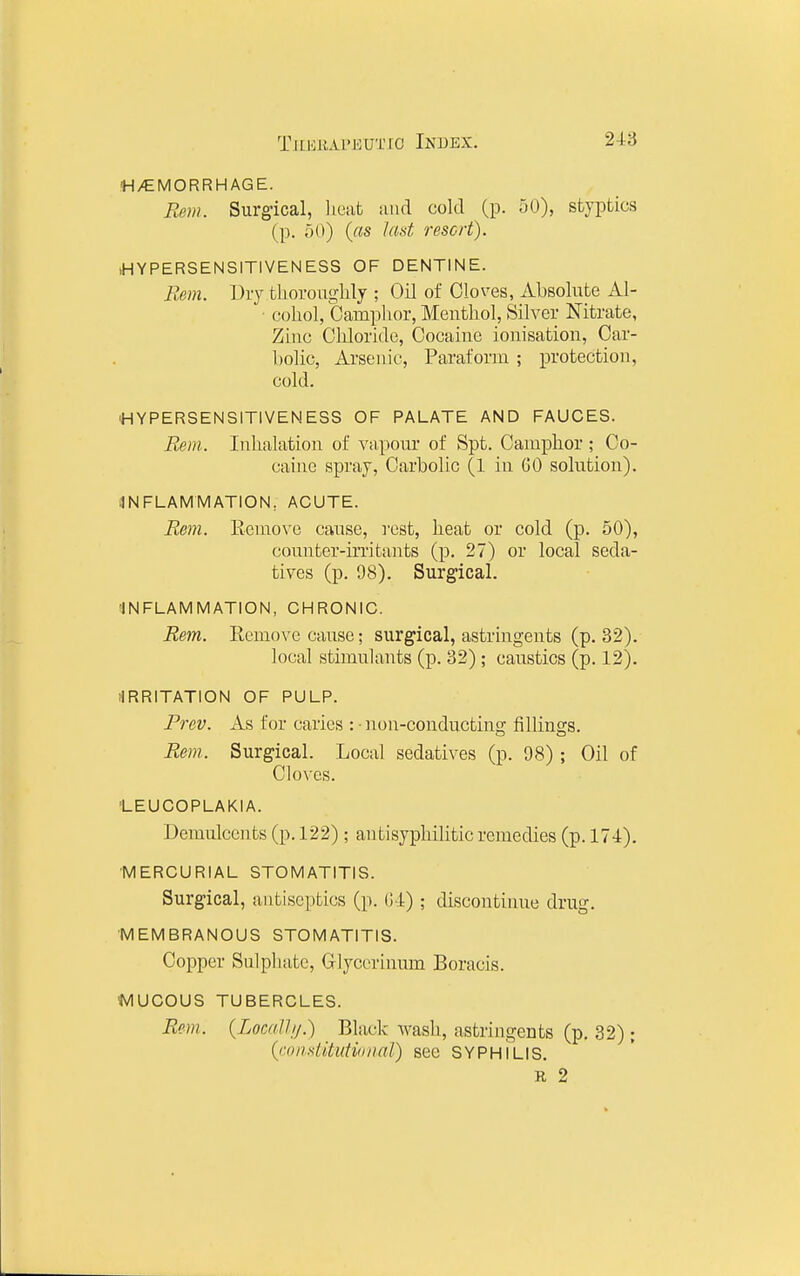 M/EMORRHAGE. Rem. Surgical, licat and cold (p. 50), styptics (p. ;)()) («s lad resort). iHYPERSENSITIVENESS OF DENTINE. Bern. Diy thoroughly ; Oil of Cloves, Absolute Al- ■ cohol, Camplior, Menthol, Silver Nitrate, Zinc Chloride, Cocaine ionisation, Car- bolic, Arsenic, Paraform ; protection, cold. •HYPERSENSITIVENESS OF PALATE AND FAUCES. Bern. Inhalation of vapour of Spt. Camphor; Co- caine spray, Carbolic (1 in GO solution). INFLAMMATION, ACUTE. Rem. Ecmovc cause, rest, heat or cold (p. 50), counter-irritants (p. 27) or local seda- tives (p. 98). Surgical. INFLAMMATION, CHRONIC. Rem. Remove cause; surgical, astringents (p. 32). local stimulants (p. 82); caustics (p. 12). ilRRITATION OF PULP. Frev. As for caries : • non-conducting fillings. Rem. Surgical. Local sedatives (p. 98) ; Oil of Cloves. 'LEUCOPLAKIA. Demulcents (p. 122) ; antisyphilitic remedies (p. 174). MERCURIAL STOMATITIS. Surgical, antiseptics (p. 04) ; discontinue drug. MEMBRANOUS STOMATITIS. Copper Sulphate, Glycerinnm Boracis. MUCOUS TUBERCLES. Rem. (Localh/.) Black wash, astringents (p. 32); {ronditutioiiaJ) see SYPHILIS, R 2