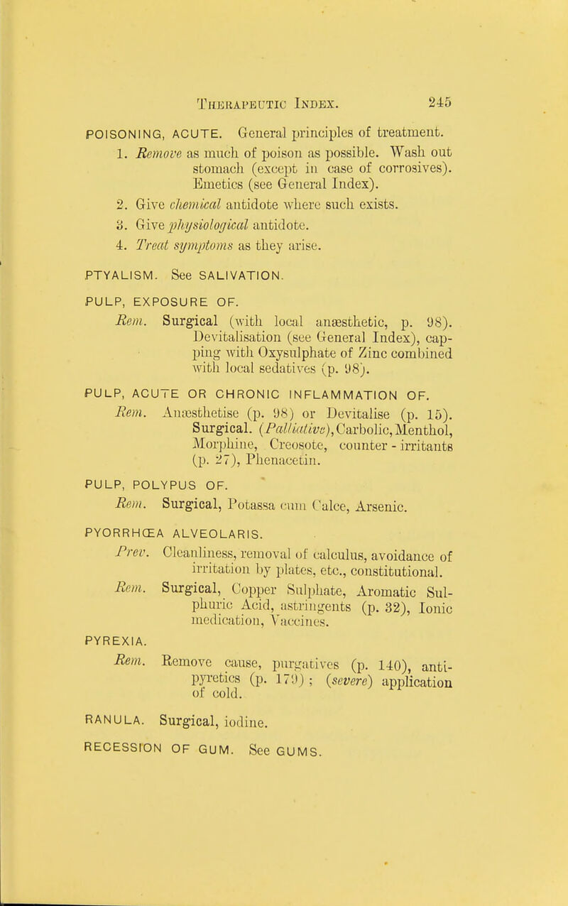 POISONING, ACUTE. General principles of treatment. 1. Remove as much of poison as possible. Wash out stomach (except in case of corrosives). Emetics (see General Index). 2. Give chemical antidote where such exists. '6. Give 2^h'!/siolof/ical antidote. 4. Treat symptoms as they arise. PTYALISM. See SALIVATION. PULP, EXPOSURE OF. Rem. Surgical (with local anesthetic, p. 98). Devitalisation (see General Index), cap- ping Avith Oxysulphate of Zinc combined with local sedatives (p. 1)8). PULP, ACUTE OR CHRONIC INFLAMMATION OF. Bern.. Amrssthetise (p. i)K) or Devitalise (p. 15). Surgical. (Pal/ia/.ivs},Ga.vholiG, Menthol, Morphine, Creosote, counter - irritants (p. 27), Phenacetin. PULP, POLYPUS OF. Rem. Surgical, Potassa cnni Calce, Arsenic. PYORRHCEA ALVEOLARIS. Frev. Cleanliness, removal of calculus, avoidance of irritation by plates, etc., constitutional. Rem. Surgical, Copper Sulphate, Aromatic Sul- phuric Acid, astringents (p. 32), Ionic medication. Vaccines. PYREXIA. Rem. Remove cause, purgatives (p. 140), anti- pyretics (p. 179); (severe) application of cold. RANULA. Surgical, iodine. RECESSION OF GUM. See GUMS.