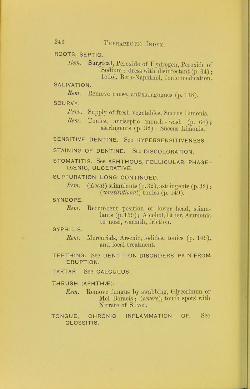 ROOTS, SEPTIC, Rem. Surgical, Peroxide of Hydrogen, Peroxide of Sodium ; dress Avitli disinfectant (p. 64) ; lodol, Betii-Naphthol, Ionic medication, SALIVATION. Rem. Remove cause, antisialagogues (p. 118). SCURVY. Prev. Supply of fresh vegetables, Succus Limonis. Rem. Tonics, antiseptic moutli - wask (p. 64) ; astringents (p. 32) ; Succus Limonis. SENSITIVE DENTINE. See HYPERSENSITIVENESS. STAINING OF DENTINE. See DISCOLORATION. STOMATITIS. See APHTHOUS, FOLLICULAR, PHAGE- DENIC, ULCERATIVE. SUPPURATION LONG CONTINUED. Rem. {Local) stimulants (p. 32), astringents (p. 32); (constitutional) tonics (p. 149). SYNCOPE. Rem. Recumbent position or lo^Ycr head, stimu- lants (p. 15'.)); Alcohol, Ether, Ammonia to nose, warmth, friction. SYPHILIS. Rem. Mercurials, Arsenic, iodides, tonics (p. 149)^ and local treatment. TEETHING. See DENTITION DISORDERS, PAIN FROM ERUPTION. TARTAR. See CALCULUS. THRUSH (APHTH/E). Rem. Remove fungus by swabbing, Glycerinum or Mel Boracis ; {severe), touch spots with Nitrate of Silver. TONGUE, CHRONIC INFLAMMATION OF. See GLOSSITIS.