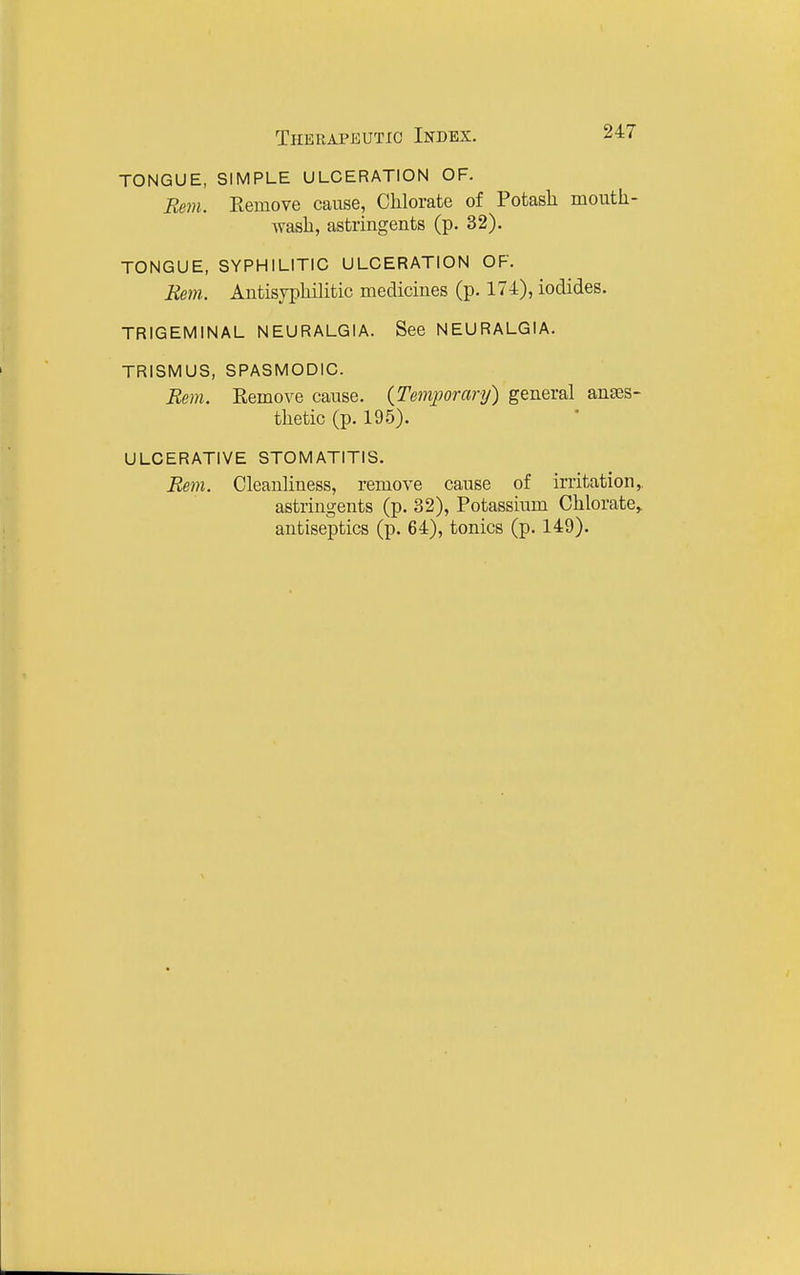 TONGUE, SIMPLE ULCERATION OF. Re7n. Eemove cause. Chlorate of Potash mouth- wash, astringents (p. 32). TONGUE, SYPHILITIC ULCERATION OF. Rem. Antisyphilitic medicines (p. 174), iodides. TRIGEMINAL NEURALGIA. See NEURALGIA. TRISMUS, SPASMODIC. Rem. Eemove cause. (Temporary) general anges- thetic (p. 195). ULCERATIVE STOMATITIS. Rem. Cleanliness, remove cause of irritation, astringents (p. 32), Potassium Chlorate,, antiseptics (p. 64), tonics (p. 149).