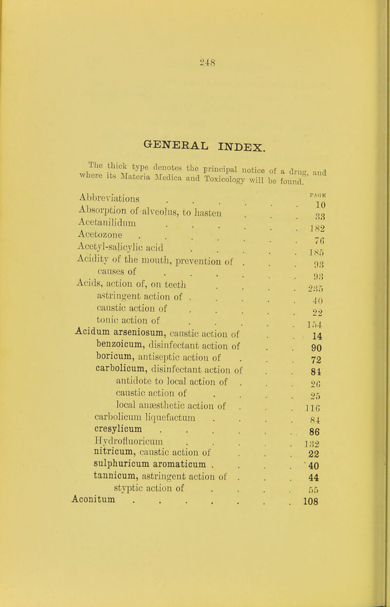 GENERAL INDEX. Tlie thick type denotes the priucipal notice of a dm- and where its Materia Medica and Toxicology will he fonnd Al)bre\-iations Absorption of -alveolus, to hasten Acetanilidiim Acetozone Acctjl-salicylic acid Acidity of the mouth, prevention of causes of . . . Acids, action of, on teeth astringent action of . caustic action of tonic action of Acidum arseniosum, caustic action of benzoicum, disinfectant action of boricum, antiseptic action of carbolicum, disinfectant action of antidote to local action of caustic action of local anaesthetic action of carbolicum liquefactum cresylicum Hydrofluoricum nitricum, caustic action of sulphuricum aromaticum . tannicum, astringent action of styptic action of Aconitum ....