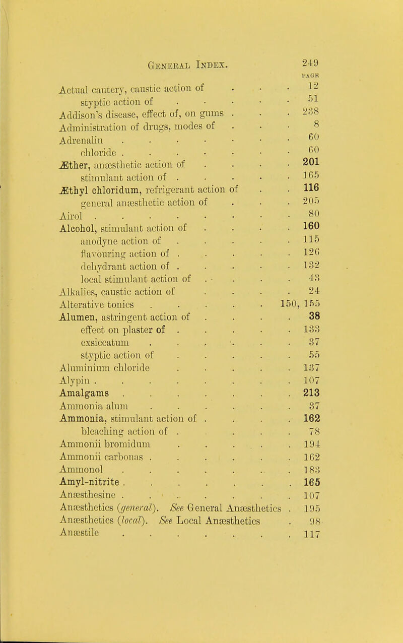 GiiiNKiUL Index. Actual cauteiy, ciuistic action of styptic iictioii of Addison's disease, effect of, on gnms Adrainistration of drugs, modes of Adrenalin .... chloride .... JEther, au[esthetic action of stimulant action of . ^thyl chloridum, refrigerant action of general aiuesthetic action of Airol .... Alcohol, stimulant action of anodyne action of flavouring action of . dehydrant action of . local stimulant action of Alkalies, caustic action of Alterative tonics . . . . .150, Alumen, astringent action of effect on plaster of . exsiccatum styptic action of Aluminium chloride Alypin .... Amalgams Ammonia alum Ammonia, stimulant action of bleaching action of . Ammonii bromiduni Ammonii carbonas . Ammonol Amyl-nitrite . Anajsthesine . Anajsthetics (f/eneral). See General Anasstlietics Ano28thetics (local). See Local Ana3Sthetics Anaistile ...... 249 VAOK 12 51 8 CO (10 201 165 116 205 80 160 115 120 132 4;-5 24 l.f.5 38 133 37 55 137 107 213 37 162 78 194 102 183 165 107 195 i)8 117