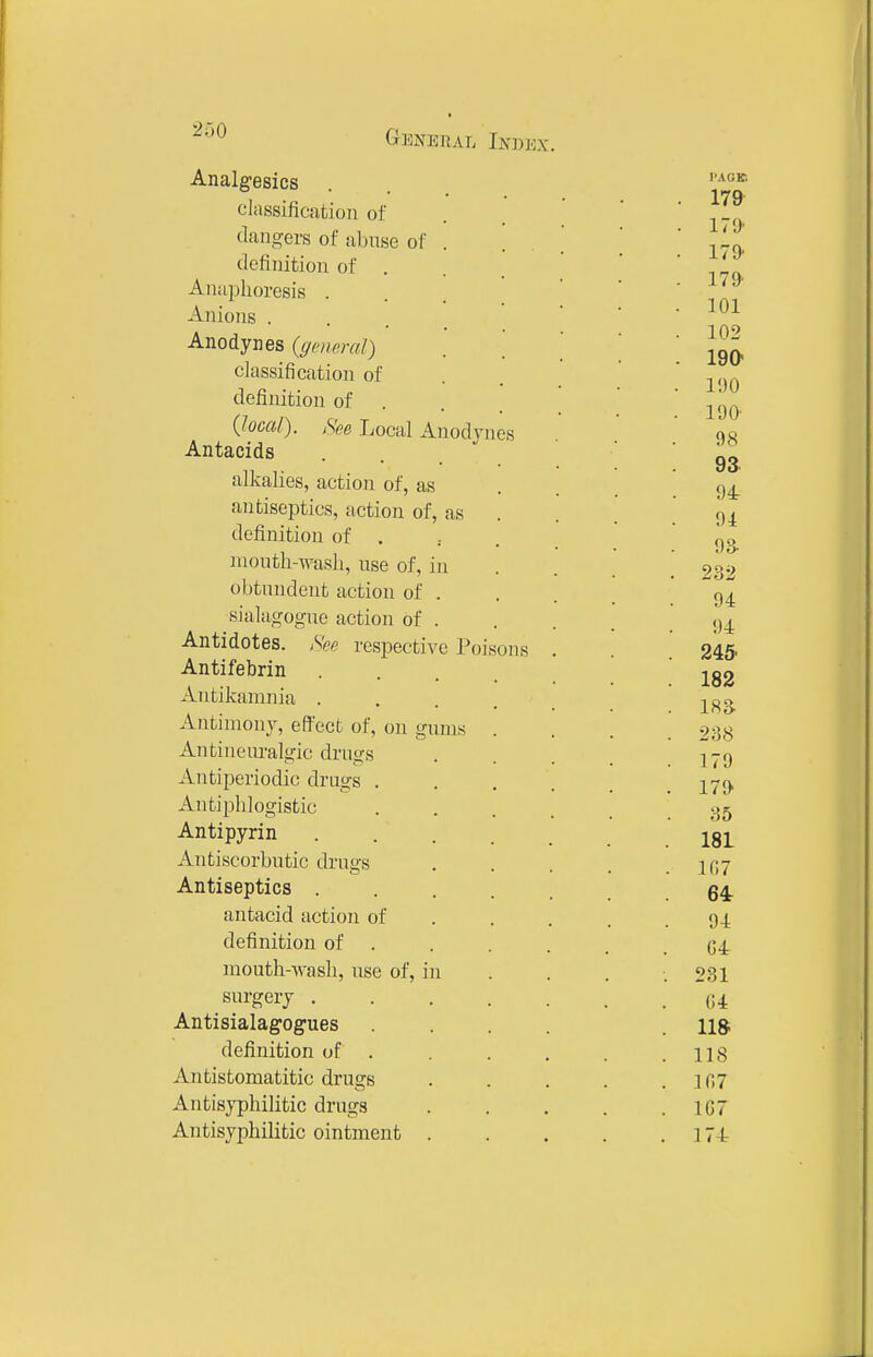 2r,o Analgesics classification of dan.^ers of abuse of . tlcfinition of . Aiiaplioresis . Anions . Anodynes {geiwal) classification of definition of . (local). ,See Local Anodynes Antacids alkalies, action of, as antiseptics, action of, as definition of . month-wash, use of, in obtundent action of . sialagogue action of . Antidotes. respective Poisons Antifebrin Antikamnia . Antimony, effect of, on gums Antineuralgic drug's Antiperiodic drugs . Antiphlogistic Antipyrin Antiscorbutic drugs Antiseptics . antacid action of definition of . mouth-wash, use of, in surgery . Antisialagogues definition of . Antistomatitic drugs Antisyphilitic drugs Antisyphilitic ointment . I'AGE 179 179- ITO- 179- 101 102 190 190 1 go- es 9a 94 91 94 94 245- 182 18a 238 179 17(> 35 181 107 64: 94 G4 281 04 11» 118 107 167 ]74