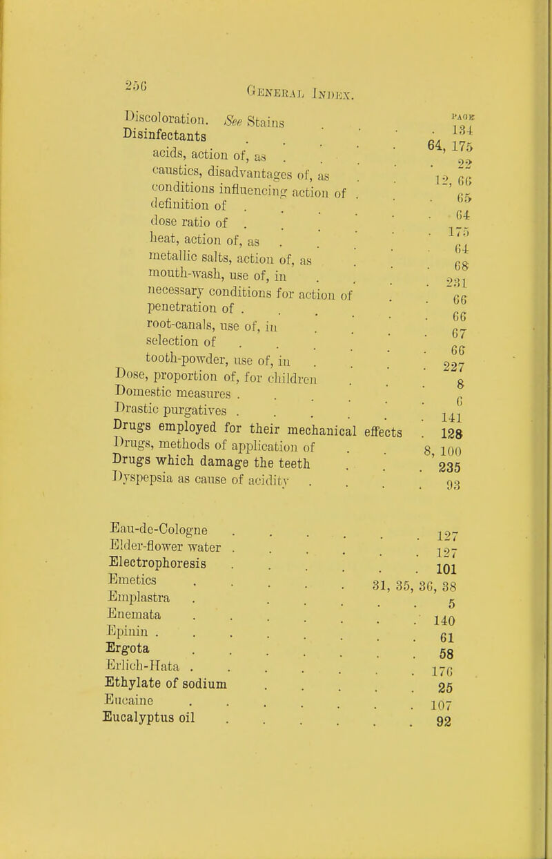 25G l^iscoloration. Sep. Stains Disinfectants acids, action of, as . caustics, disadvantages of, as conditions influencing action of definition of . dose ratio of . heat, action of, as metallic salts, action of, as mouth-Tvash, use of, in necessary conditions for action of penetration of . root-canals, use of, in selection of . tooth-powder, use of, iu Dose, proportion of, for children Domestic measures . Drastic purgatives . . . _ Drugs employed for their mechanical effects Drugs, methods of application of Drugs which damage the teeth Dyspepsia as cause of acidity . PAOE Eau-de-Cologne Elder-flower water Electrophoresis Emetics Emplastra Enemata Epinin . Ergota Krlich-Hata . Ethylate of sodium Eiicainc Eucalyptus oil 31, 35 127 127 101 3G, 38 5 140 61 58 170 25 107 92