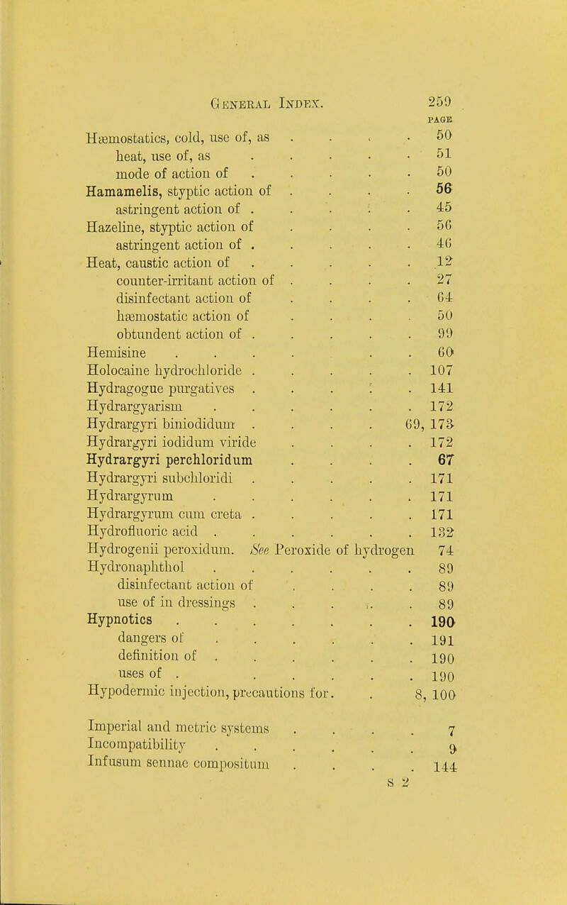 PAGE Htemosfcafcics, cold, use of, as . . . .50 heat, use of, as . . . • .51 mode of actiou of . . . . .50 Hamamelis, styptic action of . . .56 astringent action of . . . . .45 Hazeline, styptic action of ... . 50 astringent action of . . . . . 4(! Heat, caustic action of . . . . .12 counter-irritant action of . . . .27 disinfectant action of . . . . G-l haemostatic action of . . . .50 obtundent action of . . . . .91) Hemisine . . . . . .GO Holocaine hydrochloride ..... 107 Hydragogue purgatives . . . i .141 Hydrargyarism . . . . . .172 Hydrargyi'i biniodidum . . . . G9, 17^ Hydrargyri iodidum viride .... 172 Hydrargyri perchloridum .... 67 Hydrargyri subchloridi . . . . .171 Hydrai'gyrnm . . . . . .171 Hydrargyrum cum creta . . . . .171 Hydrofluoric acid . . . . . .132 Hydrogenii peroxidum. See Peroxide of hydrogen 74 Hydronaphthol ...... 89 disinfectant action of .... 89 use of in dressings . . . ,. .89 Hypnotics 190 dangers of . . . . . .191 definition of . . . . . . 190 uses of . ..... 190 Hypodermic injection, precautions for. . 8,100 Imperial and metric systems .... 7 Incompatibility ^ Infusum sennac compositum . . . .144