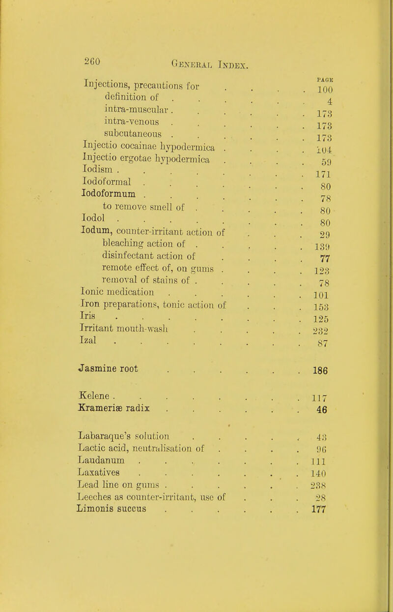 CiEKKRAii Index. Injections, precautions for definition of . intra-muscular. intra-venous . subcutaneous . Injectio cocainac hypodermica Injectio ergotae hypodermica lodism .... lodoformal . lodoformum . to remove smell of . lodol .... ledum, counter-irritant action o bleaching action of . disinfectant action of remote effect of, on gums removal of stains of . Ionic medication Iron preparations, tonic action of Iris .... Irritant mouth-wash Izal .... PACK 100 4 173 173 173 104 59 171 80 78 80 80 29 139 77 123 78 101 153 125 232 87 Jasmine root 186 Kelene . Xrameriae radix 117 46 Labaraque's solution Lactic acid, neutralisation of Laudanum Laxatives Lead line on gums . Leeches as counter-irritant, use of Limonis succus 43 9G 111 140 238 28 177