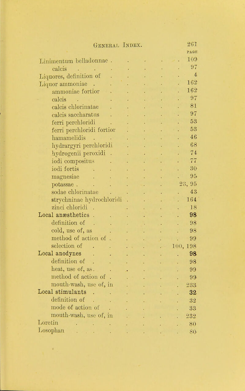 Generaf; Index. 2(iT Liuimentum belladonnae . . • • • 109 calcis 97 Liquores, definition of . . • ■ • ^ Liquor ammoniae . . • • • .162 ammoniae fortior . . • • .162 calcis 97 calcis cliloi'inatae . . . ■ .81 calcis saccharatiis . . . • .97 ferri perchloridi . . . . . 5S fen'i percliloridi fortior .... 53 hamamelidis ...... 46 hydrargyri percliloridi .... 08 hjdrogenii peroxidi ..... 74 iodi compositus ..... 77 iodi fortis ...... 30 magnesiae . . . . . .95 potassae ...... 2;!, 95 sodae clilorinatae ..... 43 strjclininae hydrochloridi . . . .104 zinci chloridi . .... 18 Local anaesthetics ...... 98 definition of . . . , . .98 cold, use of, as . . . . .98 method of action of . . . . . 99 selection of .... . loo, 198 Local anodynes ...... 98 definition of . . . . . .98 heat, use of, as. . . . . . 99 method of action of . . . . .99 mouth-wash, use of, in ... . 233 Local stimulants ...... 32, definition of . . . . . .32 mode of action of ... .33 mouth-wash, use of, in ... . 232 Lorctin ....... 80 Tjosophan ... . . . . .80-
