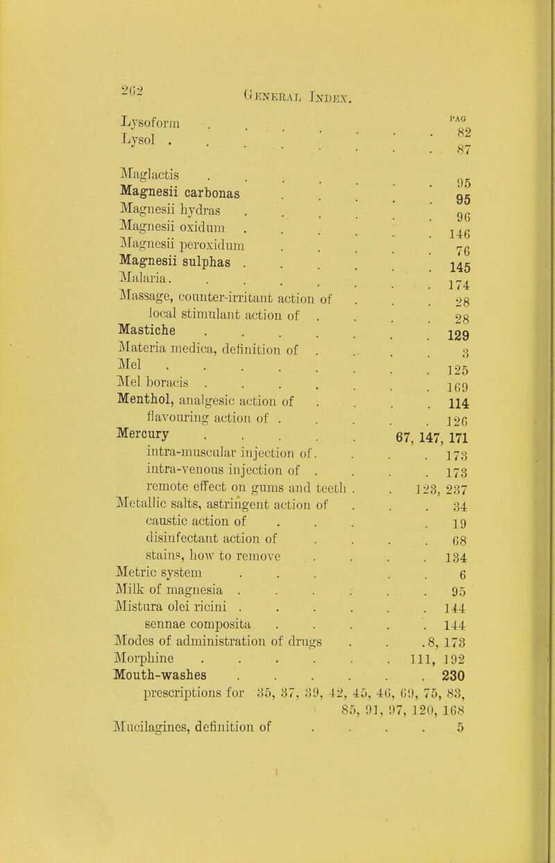 Lysoform Lysol . Maglactis Magnesii carbonas Magnesii hydras Magiiesii oxidum . i\ragiiesii peroxidmu Mag-nesii sulphas . Malaria. Massage, couuter-initaiit action of local stimulant action of . Mastiche .... Materia medica, definition of . Mel Mel boracis .... Menthol, analgesic action of flavouring action of . Mercury .... intra-muscular injection of. intra-venous injection of . remote effect on gums and teeth Metallic salts, astringent action of caustic action of disinfectant action of stains, hoAv to remove Metric system Milk of magnesia . Mistura olei ricini . sennae composita Modes of administration of drugs IMorphine .... Mouth-washes prcscriiDtions for 85, 37, 39, 42, 8 IMucilagines, definition of 40 01, PAG 82 87 95 95 96 146 76 145 174 28 28 129 3 125 169 114 126 67, 147, 171 173 173 3, 237 34 19 68 134 6 95 144 144 8, 173 192 . 230 09, 75, 83, ] 111, , 120, 168 5 I