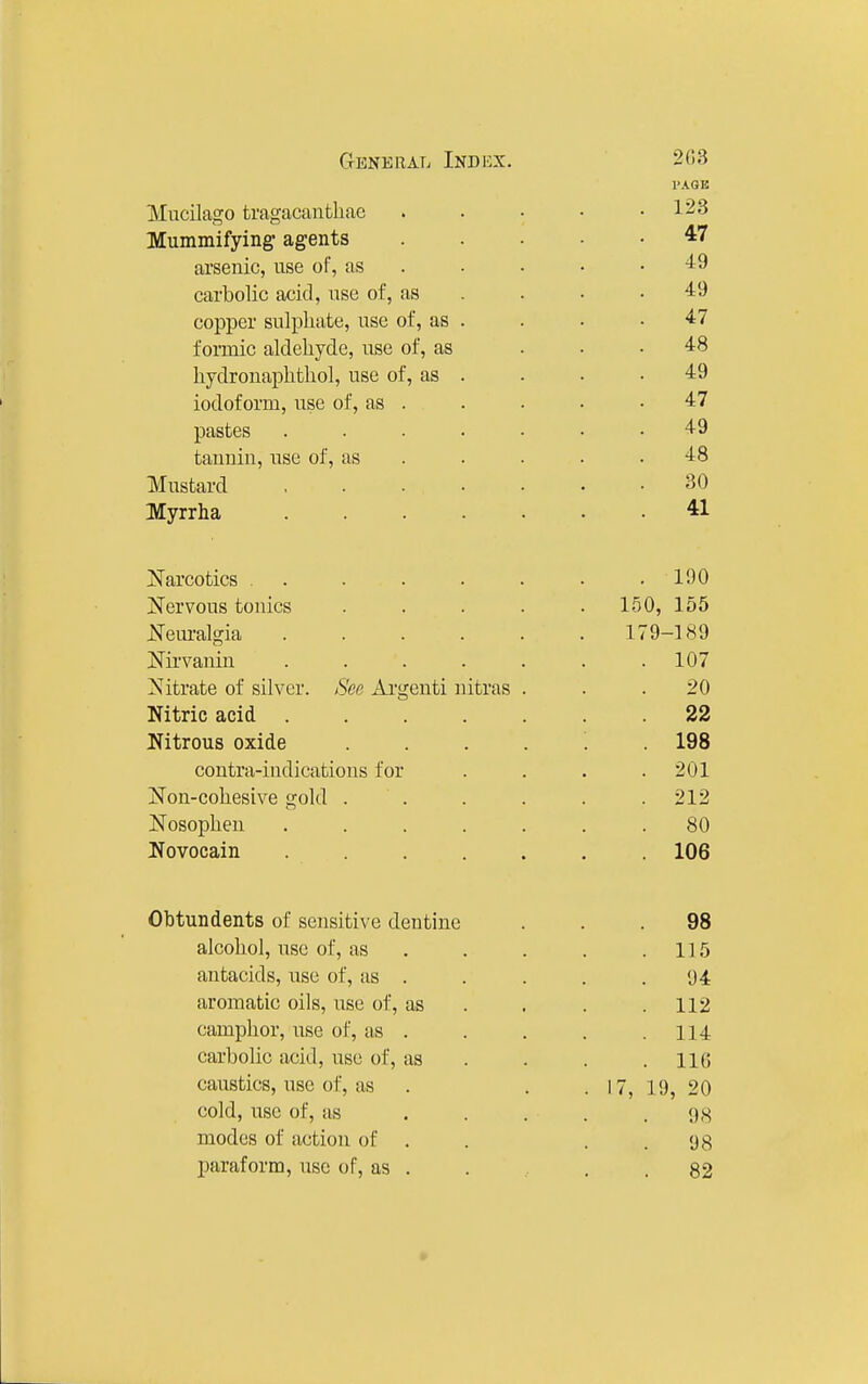 CrENKRAL InDBX. 2G3 I'AGK Mucilago tragacanthac . . • ■ .123 Mummifying agents 47 arsenic, use of, as . . • • .49 carbolic acid, use of, as . . . . 49 copper sulphate, use of, as . . . .47 formic aldehyde, use of, as ... 48 hydronaphthol, use of, as . . • .49 iodoform, use of, as . . . • .47 pastes ....... 49 tannin, use of, as . . . . .48 Mustard 30 Myrrha ....... 41 jS'arcotics ........ 190 Nervous tonics ..... 1.50, 155 Neiu-algia 179-189 Nu'vanin ....... 107 Nitrate of silver. See Ai'genti nitras ... 20 Nitric acid ....... 22 Nitrous oxide ...... 198 contra-indications for . . . .201 Non-cohesive gold . . . . . . 212 Nosophen ....... 80 Novocain ....... 106 Obtundents of sensitive dentine ... 98 alcohol, use of, as . . . . .115 antacids, use of, as . . . . .94 aromatic oils, use of, as . . . .112 camphor, use of, as . . . . .114 carbolic acid, use of, as . . . .116 caustics, use of, as . . . 17, 19, 20 cold, use of, as . . . . .98 modes of action of . . . . 98 paraform, use of, as . . . .82