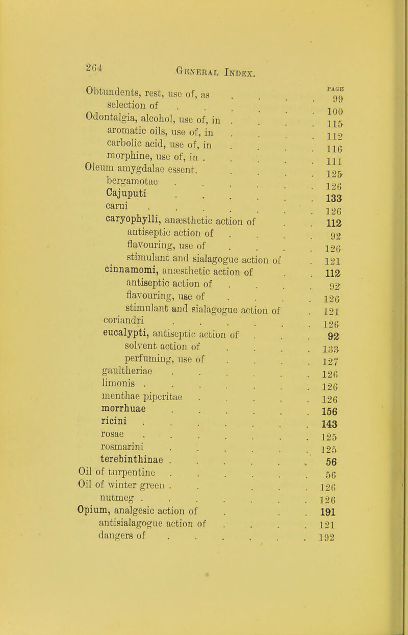 Obtundents, rest, use of, as selection of . . _ Odontalgia, alcohol, use of, in . aromatic oils, use of, in carbolic acid, use of, in morphine, use of, in . Oleum amygdalae essent. bergamotae Cajuputi carui ... caryophylli, ana3sthetic action of antiseptic action of flavouring, use of stimulant and sialagogue action of cinnamomi, ana3sthetic action of antiseptic action of flavouring, use of stimulant and sialagogue action of coriandri eucalypti, antiseptic action of solvent action of perfuming, use of gaultheriae limonis . menthae piperitue morrhuae ricini rosae rosmarini terebinthinae . Oil of turpentine Oil of winter green . nutmeg . Opium, analgesic action of antisialagogue action of dangers of PAGE 1)9 100 115 112 116 111 125 126 133 126 m 92 126 121 m 92 126 121 126 9Z 127 126 126 126 156 143 125 125 56 56 126 126 191 121 192