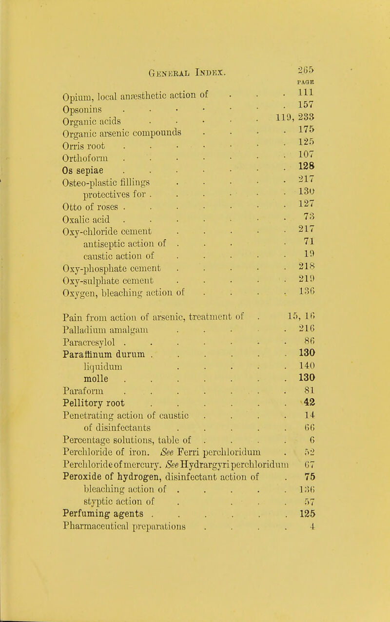 Opium, local anrcsthcfcic action of Opsonins Organic acids Organic arsenic compounds Orris root Ortlioform Os sepiae Osteo-plastic fillings protectives for . Otto of roses . Oxalic acid Oxy-chloride cement antiseptic action of caustic action of Oxj-pliospliate cement Oxy-sulpbate cement Oxygen, bleaching action of Pain from action of arsenic, treatment of Palladium amalgam Paracresylol . Paratlinum durum . lifjuidum molle Paraform . . Pellitory root Penetrating action of caustic of disinfectants Percentage solutions, table of Perchloride of iron. See Ferri perchioridum Percliloride of mercury. See Hydrargyri percbloridun Peroxide of hydrogen, disinfectant action of Ijlcaching action of . styptic action of . . . Perfuming agents ..... 205 PAGE . Ill . 157 119, 233 . 175 . 12.'^ . 107 . 128 . 217 . 13U . 127 . 73 . 217 71 10 . 218 . 211) . 13G 15, It; 216 8fi 130 140 130 81 42 14 00 r> 52 1 07 75 130 57 125