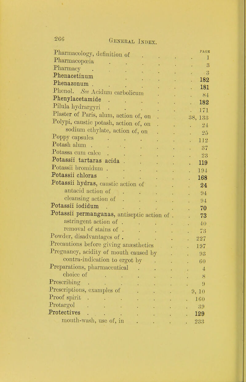 •2QG Pharmacology, dcfinitiou of Pharmacopoeia Pharmacy . . Phenacetinum Phenazonum ... Phenol. See Acidum carboUciim Phenylacetamide . Pikila hydrargyri . Plaster of Paris, almn, action of, on Polypi, caustic potash, action of, on sodium cthylate, action of, on Poppy capsules Potash alum . . • . Potassa cum calce . Potassii tartaras acida . Potassii broniidum . Potassii chloras Potassii hydras, caustic action of antacid action of cleansing action of . Potassii iodidum Potassii permanganas, antiseptic action of astringent action of . removal of stains of . Powder, disadvantages of . Precautions before giving anaesthetics Pregnancy, acidity of mouth caused by contra-indication to ergot by Preparations, pharmaceutical choice of ... Prescribing .... Prescriptions, examples of Proof spirit . . . Protargol .... Protectives . . mouth-wash, use of, in PACK 1 3 182 181 H-L 182 171 58, 133 24 25 112 87 23 119 194: 168 24 94 94 70 73 40 73 227 197 !)3 GO 4 H 9 9, 10 100 ;5!> 129