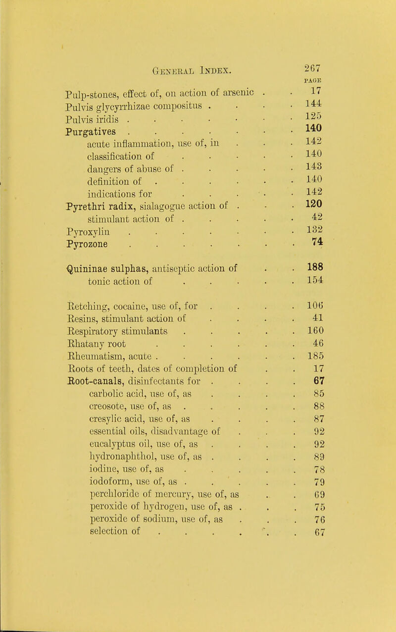 PAGE Palp-sfcoiies, effect of, ou action of arsenic . 17 Pulvis glycyrrliizae compositns . . 144 Pulvis iridis . 125 . 140 Purgatives acute inflammation, use of, in . . 142 classification of .... . 140 dangers of abuse of . . 143 definition of . . 140 indications for . . • ■ • 142 Pyrethri radix, sialagogue action of . . 120 stimulant action of . 42 Pyroxylin ...... 1 C!9 Pyrozone ...... 74 •Quininae sulphas, antiseptic action of . 188 tonic action of .... . 154 Eetcliing, cocaine, use of, for . . 106 Eesins, stimulant action of . . . 41 Respiratory stimulants .... . 160 Ehatany root ..... 46 Eheumatism, acute ..... . 185 Eoots of teeth, dates of completion of 17 Hoot-canals, disinfectants for . 67 carbolic acid, use of, as . . . 85 creosote, use of, as .... 88 cresylic acid, use of, as . 87 essential oils, disadvantage of 92 eucalyptus oil, use of, as . 92 liydronaphtliol, use of, as . 89 iodine, use of, as . . 78 iodoform, use of, as . 79 perchloridc of mercury, use of, as 69 peroxide of hydrogen, use of, as . . 75 peroxide of sodium, use of, as 76 selection of . . . . 67