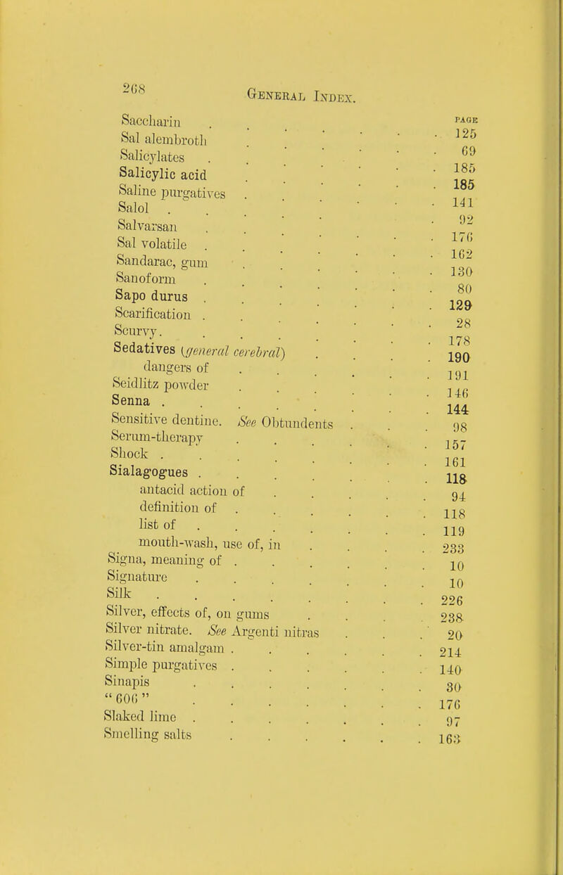 2GS Saccliarin Sal alembrotli Salicylates Salicylic acid Saline purtjafcives Salol . Salvarsan Sal volatile . Sandarac, gum Sanoform Sapo durus Scarification . Scurvy. Sedatives {geiierul cerelra dangers of Seidlitz powder Senna . Sensitive dentine Serum-therapy Shock . Sialag-og-ues . antacid action of definition of list of mouth-Avash, use of, Sigua, meaning of . Signature Silk . Silver, effects of, on gums Silver nitrate. See Argenti Silver-tin amalgam Simple purgatives Sinapis GOO Slaked lime . Smelling salts See Obtundents m nitr 'as PAGE . 125 69 185 185 1^1 92 17(; 162 130 80 129 28 178 190 191 146 144 98 157 161 118 94 118 119 233 10 10 226 23& 20 214 140 30 176 97 16;)
