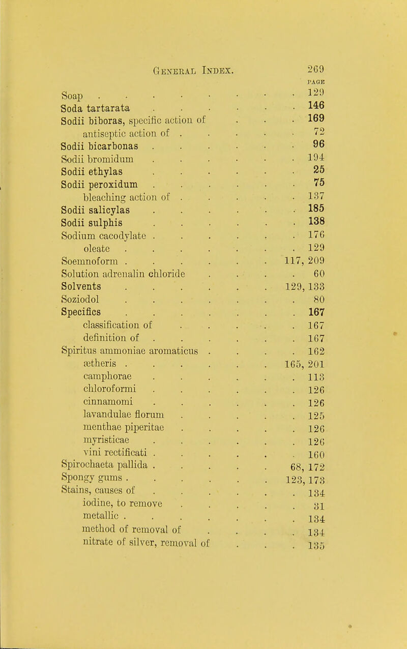 Soap . . . • Soda tartarata Sodii biboras, specific action of antiseptic action of . Sodii bicarbonas Sodii bromidum Sodii etbylas Sodii peroxidum bleaching action of . Sodii salicylas Sodii sulphis Sodium cacodylate . oleate Soemnofonn . Solution adrenalin chloride Solvents Soziodol Specifics classification of definition of Spiritus ammoniae aromaticus jetheris . caraphorae chloroformi cinnamomi lavandulae florum menthae piperitae myristicae vini rectificati Spirochaeta pallida Spongy gums . Stains, causes of iodine, to remove metallic . method of removal of nitrate of silver, removal of PAGE . 129 . 146 . 169 72 96 . 194 25 75 . 137 . 185 . 138 . 17G . 129 117, 209 60 129, 133 80 . 167 . 167 . 167 . 162 165, 201 . 113 . 126 . 126 . 125 . 126 . 126 . 160 68, 172 123,173 134 31 134 134 135