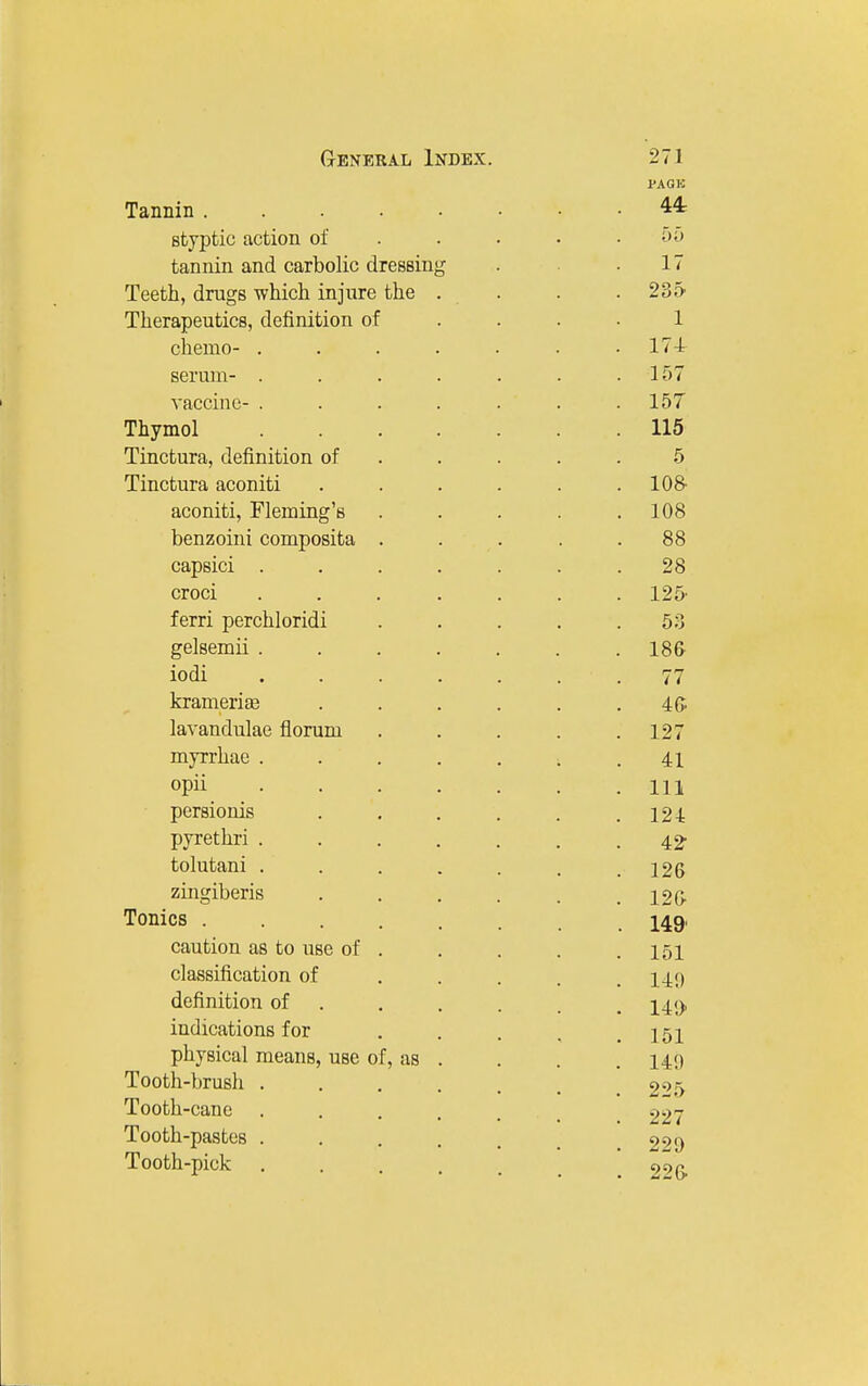 PAGK Tannin 44: styptic action of .... • i>^> tannin and carbolic dressing . .17 Teeth, drugs which injure the . . . .235' Therapeutics, definition of .... 1 chemo- ....... 17-t serum- . . . . . . .157 vaccine- . . . . . . .157 Thymol 115 Tinctura, definition of ..... 5 Tinctura aconiti ...... lO^ aconiti, Fleming's . . . . .108 benzoini composita . . . . .88 capsici ....... 28 croci ....... 125' ferri perchloridi ..... 53 gelsemii ....... 18& iodi ....... 77 krameriffi . . . . . . 4(> lavandulae florum . . . . .127 myrrhae ....... 41 opii Ill persionis ...... 124 pyrethri 42- tolutani ....... 126 zingiberis . . , . . . 12G- Tonics ........ 149' caution as to use of . . . . .151 classification of ..... 149 definition of ..... , indications for . . . . .151 physical means, use of, as . . . .14!) Tooth-brush ....... 2''>b Tooth-cane ...... 227 Tooth-pastes . . . . . _ 220 Tooth-pick , . , . . _ 99 p