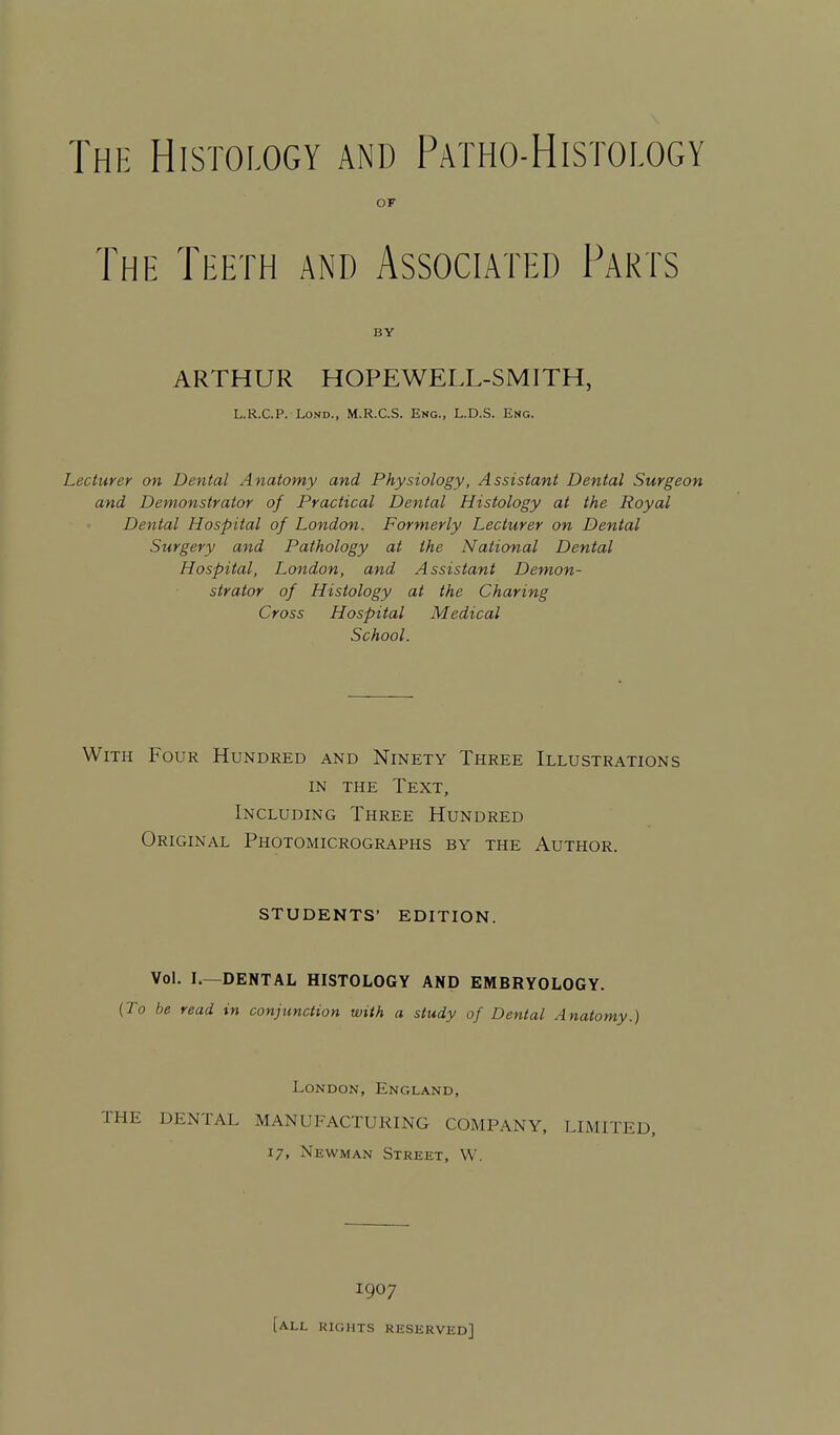 OF The Teeth and Associated Parts BY ARTHUR HOPEWELL-SMITH, L.R.C.P. LoND., M.R.C.S. Eng., L.D.S. Eng. Lecturer on Dental Anatomy and Physiology, Assistant Dental Surgeon and Demonstrator of Practical Dental Histology at the Royal Dental Hospital of London. Formerly Lecturer on Dental Surgery and Pathology at the National Dental Hospital, London, and Assistant Demon- strator of Histology at the Charing Cross Hospital Medical School. With Four Hundred and Ninety Three Illustrations IN THE Text, Including Three Hundred Original Photomicrographs by the Author. students' edition. Vol. I.—DENTAL HISTOLOGY AND EMBRYOLOGY. {To be read in conjunction with a study of Dental Anatomy.) London, England, THE DENTAL MANUFACTURING COMPANY, LIMITED, 17, Newman Street, W. 1907 [all rights reserved]