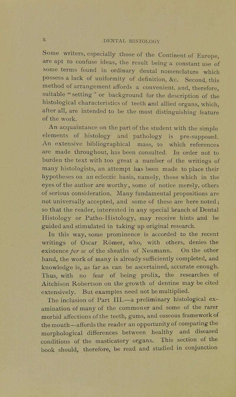 Some writers, especially those of the Continent of Europe, are apt to confuse ideas, the result being a constant use of some terms found in ordinary dental nomenclature which possess a lack of uniformity of definition, &c. Second, this method of arrangement affords a convenient, and, therefore, suitable setting or background for the description of the histological characteristics of teeth and allied organs, which, after all, are intended to be the most distinguishing feature of the work. An acquaintance on the part of the student with the simple elements of histology and pathology is pre-supposed. An extensive bibliographical mass, to which references are made throughout, has been consulted. In order not to burden the text with too great a number of the writings of many histologists, an attempt has been made to place their hypotheses on an eclectic basis, namely, those which in the eyes of the author are worthy, some of notice merely, others of serious consideration. Many fundamental propositions are not universally accepted, and some of these are here noted ; so that the reader, interested in any special branch of Dental Histology or Patho-Histology, may receive hints and be guided and stimulated in taking up original research. In this way, some prominence is accorded to the recent writings of Oscar Romer, who, with others, denies the existence.y^ of the sheaths of Neumann. On the other hand, the work of many is already sufficiently completed, and knowledge is, as far as can be ascertained, accurate enough. Thus, with no fear of being prolix, the researches of Aitchison Robertson on the growth of dentine may be cited extensively. But examples need not be multiplied. The inclusion of Part III.—a preliminary histological ex- amination of many of the commoner and some of the rarer morbid affections of the teeth, gums, and osseous framework of the mouth—affords the reader an opportunity of comparing the morphological differences between healthy and diseased conditions of the masticatory organs. This section of the book should, therefore, be read and studied in conjunction