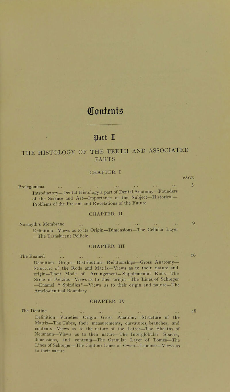 OIonientB iart i THE HISTOLOGY OF THE TEETH AND ASSOCIATED PARTS CHAPTER I PAGE Prolegomena ... ... ••• •■■ •■• ••• • ^ Introductory—Dental Histology a part of Dental Anatomy—Founders of the Science and Art—Importance of the Subject—Historical- Problems of the Present and Revelations of the Future CHAPTER II Nasmyth's Membrane ... ... ... ... ••• ••• 9 Definition—Views as to its Origin—Dimensions—The Cellular Layer —The Translucent Pellicle CHAPTER III TheEnamel ... ... ... ... ... ••• ■■• Definition—Origin—Distribution—Relationships—Gross Anatomy— Structure of the Rods and Matii.x—Views as to their nature and origin—Theit Mode of Arrangement—Supplemental Rods—The Strise of Ret/.ius—Views as to their origin—The Lines of Schreger —Enamel  Spindles —Views as to their origin and nature—The Amelo-dentinal Boundary CHAPTER IV The Dentine .. ... ... ... ... ... ... 48 Definition—Varieties—Origin—Gioss Anatomy—Stiucture of the Matrix—The Tubes, their measurements, curvatures, branches, and contents—Views as to the nature of the Latter—The Sheaths of Neumann—Views as to their nature—The Interglobular Spaces, dimensions, and content^—The Granular Layer of Tomes—The Lines of Schreger—The Contour Lines of Owen—Laminaj—Views as to their nature
