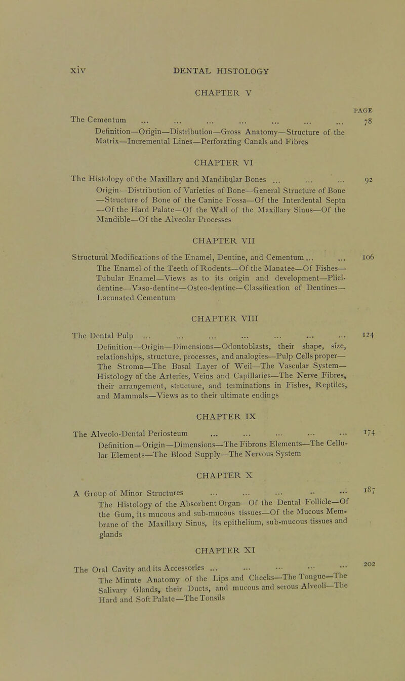 CHAPTER V PAGE The Cementum ... ... ... ... ... ... ... -8 Definition—Origin—Distribution—Gross Anatomy—Structure of the Matrix—Incremental Lines—Perforating Canals and Fibres CHAPTER VI The Histology of the Maxillary and Mandibular Bones ... ... ... 92 Origin—Distribution of Varieties of Bone—General .Structure of Bone —Structure of Bone of the Canine Fossa—Of the Interdental Septa —Of the Hard Palate-Of the Wall of the Maxillary Sinus—Of the Mandible—Of the Alveolar Processes CHAPTER VII Structural Modifications of the Enamel, Dentine, and Cementum ... ... 106 The Enamel of the Teeth of Rodents—Of the Manatee—Of Fishes— Tubular Enamel—Views as to its origin and development—Plici- dentine—Vaso-dentine—Osteo-dentine—Classification of Dentines— Lacunated Cementum CHAPTER VIII The Dental Pulp ... ... ... ... ... ... ... 124 Definition—Origin—Dimensions—Odontoblasts, their shape, size, relationships, structure, processes, and analogies—Pulp Cells proper— The Stroma—The Basal Layer of Weil—The Vascular System- Histology of the Arteries, Veins and Capillaries—The Nerve Fibres, their arrangement, structure, and terminations in Fishes, Reptiles, and Mammals—Views as to their ultimate endings CHAPTER IX The Alveolo-Dental Periosteum ... ... ... ... .•■ I74 Definition—Origin—Dimensions—The Fibrous Elements—The Cellu- lar Elements—The Blood Supply—The Nervous System CHAPTER X A Group of Minor Structures ... ... ... •• ••• The Histology of the Absorbent Organ—Of the Dental Follicle—Of the Gum, its mucous and sub-mucous tissues—Of the Mucous Mem- brane of the Maxillary Sinus, its epithelium, sub-mucous tissues and glands CHAPTER XI The Oral Cavity and its Accessories ... The Minute Anatomy of the Lips and Cheeks—The Tongue—The Salivary Glands, their Ducts, and mucous and serous Alveoli—1 he Hard and Soft Palate—The Tonsils 202