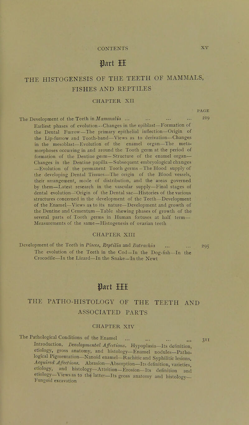 THE HISTOGENESIS OF THE TEETH OF MAMMALS, FISHES AND REPTILES CHAPTER XII PAGE The Development of the Teeth inilfam7naha ... ... ... ••• 219 Earliest phases of evolution—Changes in the epiblast—Formation of the Dental Funow—The primary epithelial inflection—Origin of the Lip-funow and Tooth-band-—Views as to derivation—Changes in the mesoblast—Evolution of the enamel organ—The meta- morphoses occurring in and around the Tooth germ at the period of formation of the Dentine getm—Structure of the enamel organ— Changes in the Dentine papilla—Subsequent embryological changes —Evolution of the permanent Tooth germs-The Blood supply of the developing Dental Tissues—The origin of the Blood vessels, their arrangement, mode of distribution, and the areas governed by them—Latest research in the vascular supply—Final stages of dental evolution—Origin of the Dental sac—Histories of the various structures concerned in the development of the Teeth—Development of the Enamel—Views as to its nature—Development and growth of the Dentine and Cementum—Table shewing phases of growth of the several parts of Tooth germs in Human foetuses at half term— Measurements of the same—Histogenesis of ovarian teeth CHAPTER XIH Development of the Teeth in Pisces, Reptilia and Batrachia ... ... 29=; The evolution of the Teeth in the Cod—In the Dog-fish—In the Crocodile—lu the Lizard—In the Snake—In the Newt fart III THE PATHO-HISTOLOGY OF THE TEETH AND ASSOCIATED PARTS CHAPTER XIV The Pathological Conditions of the Enamel Introduction. Developmental Affections. Hypoplasia—Its definition, etiology, gross anatomy, and histology—Enamel nodules—Patho- logical Pigmentation—Nanoid enamel—Rachitic and Syphilitic lesions. Acquired Affections. Abrasion—Absorption—Its definition, varieties etiology, and histology-Attrition-Erosion-Its definition and etiology—Views as to the latter—Its gross anatomy and histology- Fungoid excavation 311