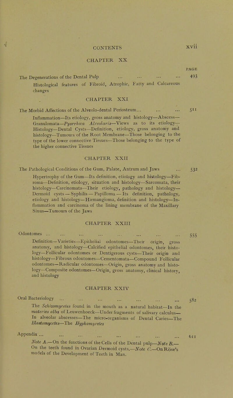 CHAPTER XX PAGE The Degenerations of the Dental Pulp ... ... ... ••• 493 Histological features of Fibroid, Atrophic, Fatty and Calcareous changes CHAPTER XXI The Morbid Affections of the Alveolo-dental Periosteum... ... ... 511 Inflammation—Its etiology, gross anatomy and histology—Abscess— Granulomata—Pyorrhcca Alreolaris—Views as to its etiology- Histology—Dental Cysts—Definition, etiology, gross anatomy and histology^—Tumours of the Root Membrane—Those belonging to the type of the lower connective Tissues—Those belonging to the type of the higher connective Tissues CHAPTER XXII The Pathological Conditions of the Gum, Palate, Antrum and Jaws ... 532 Hypertrophy of the Gum^—Its definition, etiology and histology—Fib- roma—Definition, etiology, situation and histology—Sarcomata, their histology—Carcinomata—Their etiology, pathology and histology— Dermoid cysts — Syphilis — Papilloma — Its definition, pathology, etiology and histology—Htemangioma, definition and histology—In- flammation and carcinoma of the lining membrane of the Maxillary Sinus—Tumours of the Jaws CHAPTER XXIII Odontomes Definition—Varieties—Epithelial odontomes—Their origin, gross anatomy, and histology—Calcified epithelial odontomes, their histo- logy—Follicular odontomes or Dentigerous cysts—Their origin and histology—Fibrous odontomes—Cementomata—Compound Follicular odontomes—Radicular odontomes—Origin, gross anatomy and histo- logy—Composite odontomes—Origin, gross anatomy, clinical history, and histology CHAPTER XXIV Oral Bacteriology The Schizomyceles found in the mouth as a natural habitat—In the materies alba of Leuwenhoeck—Under fragments of salivary calculus In alveolar abscesses—The micro-organisms of Dental Caries—The Blastomycetes—The Uyphomycetes Appendix ... Note A—On the functions of the Cells of the Dental pulp—iVoic B.~ On the teeth found in Ovarian Dermoid cysts.—iVote ( '.—On Rose's models of the Development of Teeth in Man.