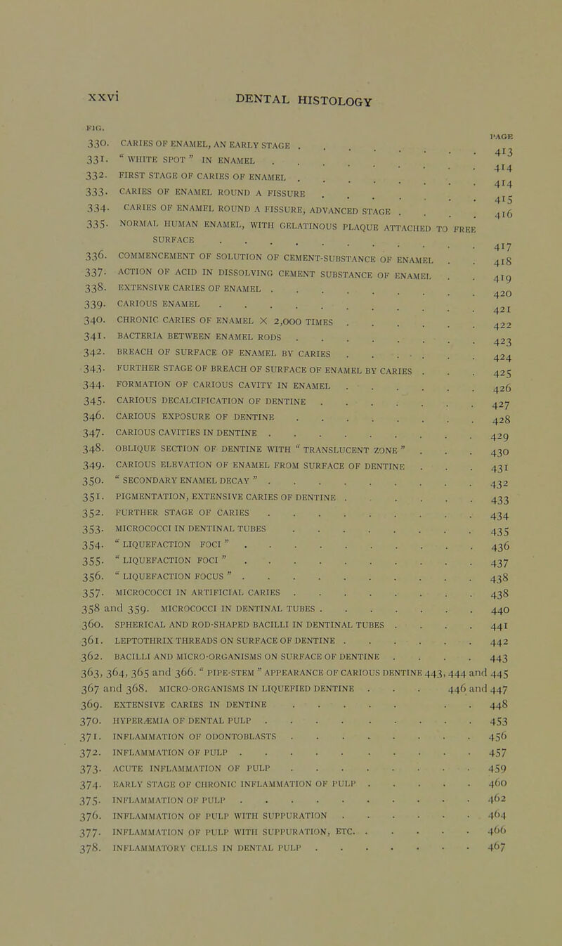 FIG. 330. 331- 332. 333- 334- 335- FREE 336- 337- 3.38. 339- 340. 341- 342. 343- 344- 345- 346. 347- 348. 349- 350. 351. 352. 353- 354- 355- 356. 357- CARIES OF ENAMEL, AN EARLY STAGE ....  WHITE SPOT  IN ENAMEL FIRST STAGE OF CARIES OF ENAMEL CARIES OF ENAMEL ROUND A FISSURE CARIES OF ENAMEL ROUND A FISSURE, ADVANCED STAGE NORMAL HUMAN ENAMEL, WITH GELATINOUS PLAQUE ATTACHED TO SURFACE COMMENCEMENT OF SOLUTION OF CEMENT-SUBSTANCE OF ENAMEL ACTION OF ACID IN DISSOLVING CEMENT SUBSTANCE OF ENAMEL EXTENSIVE CARIES OF ENAMEL CARIOUS ENAMEL CHRONIC CARIES OF ENAMEL X 2,000 TIMES BACTERIA BETWEEN ENAMEL RODS BREACH OF SURFACE OF ENAMEL BY CARIES FURTHER STAGE OF BREACH OF SURFACE OF ENAMEL BY CARIES FORMATION OF CARIOUS CAVITY IN ENAMEL .... CARIOUS DECALCIFICATION OF DENTINE CARIOUS EXPOSURE OF DENTINE CARIOUS CAVITIES IN DENTINE OBLIQUE SECTION OF DENTINE WITH  TRANSLUCENT ZONE  CARIOUS ELEVATION OF ENAMEL FROM SURFACE OF DENTINE  SECONDARY ENAMEL DECAY  PIGMENTATION, EXTENSIVE CARIES OF DENTINE . FURTHER STAGE OF CARIES MICROCOCCI IN DENTINAL TUBES ....  LIQUEFACTION FOCI   LIQUEFACTION FOCI   LIQUEFACTION FOCUS  MICROCOCCI IN ARTIFICIAL CARIES .... 358 and 359. MICROCOCCI in dentinal tubes . 360. spherical and rod-shaped bacilli in dentinal tubes 361. LEPTOTHRIX THREADS ON surface OF dentine . 362. BACILLI AND MICRO-ORGANISMS ON SURFACE OF DENTINE 363. 364, 365 and 366.  PIPE-STEM  APPEARANCE OF CARIOUS DENTINE 443, 444 and 445 367 and 368. MICRO-ORGANISMS IN LIQUEFIED DENTINE 369. EXTENSIVE CARIES IN DENTINE 370. HVPER/EMIA OF DENTAL PULP .... 37 I. INFLAMMATION OF ODONTOBLASTS 372. INFLAMMATION OF PULP 373. ACUTE INFLAMMATION OF PULP 374. EARLY STAGE OF CHRONIC INFLAMMATION OF PULP 37.'5. INFLAMMATION OF PULP 376. INFLAMMATION OF PULP WITH SUPPURATION 377. INFLAMMATION OF PULP WITH SUPPURATION, ETC. 378. INFLAMMATORY CELLS IN DENTAL PULP . 446 and 447 448 453 456 457 459 460 .J62 464 4()0 467