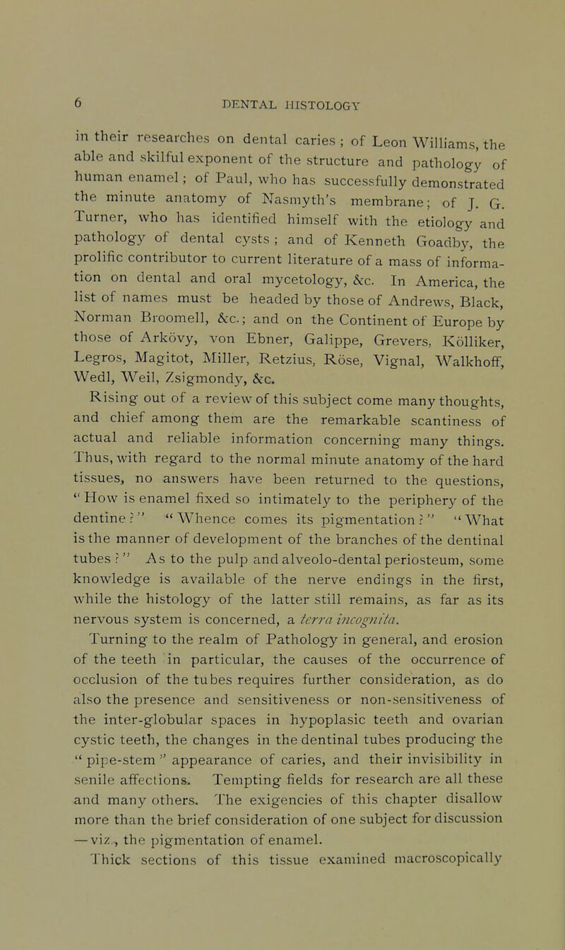 in their researches on dental caries ; of Leon Williams, the able and skilful exponent of the structure and pathology of human enamel; of Paul, who has successfully demonstrated the minute anatomy of Nasmyth's membrane; of J. G. Turner, who has identified himself with the etiology and pathology of dental cysts; and of Kenneth Goadby, the prolific contributor to current literature of a mass of informa- tion on dental and oral mycetology, &c. In America, the list of names must be headed by those of Andrews, Black, Norman Broomell, &c.; and on the Continent of Europe by those of Arkovy, von Ebner, Galippe, Grevers, Kolliker, Legros, Magitot, Miller, Retzius, Rose, Vignal, Walkhoff, Wed], Weil, Zsigmond}^, &c. Rising out of a review of this subject come many thoughts, and chief among them are the remarkable scantiness of actual and reliable information concerning many things. Thus, with regard to the normal minute anatomy of the hard tissues, no answers have been returned to the questions,  How is enamel fixed so intimately to the periphery of the dentine? Whence comes its pigmentation? What is the manner of development of the branches of the dentinal tubes ? As to the pulp and alveolo-dental periosteum, some knowledge is available of the nerve endings in the first, while the histology of the latter still remains, as far as its nervous system is concerned, a terra incognita. Turning to the realm of Pathology in general, and erosion of the teeth in particular, the causes of the occurrence of occlusion of the tubes requires further consideration, as do also the presence and sensitiveness or non-sensitiveness of the inter-globular spaces in hypoplasic teeth and ovarian cystic teeth, the changes in the dentinal tubes producing the  pipe-stem  appearance of caries, and their invisibility in senile affections. Tempting fields for research are all these and many others. The exigencies of this chapter disallow more than the brief consideration of one subject for discussion — viz., the pigmentation of enamel. Thick sections of this tissue examined macroscopically