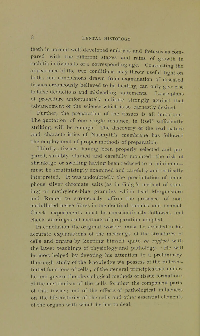 teeth in normal well-developed embryos and fa5tuses as com- pared with the different stages and rates of growth in rachitic individuals of a corresponding age. Contrasting the appearance of the two conditions may throw useful light on both; but conclusions drawn from examination of diseased tissues erroneously believed to be healthy, can only give rise to false deductions and misleading statements. Loose plans of procedure unfortunately militate strongly against that advancement of the science which is so earnestly desired. Further, the preparation of the tissues is all important. The quotation of one single instance, in itself sufftciently striking, will be enough. The discovery of the real nature and characteristics of Nasmyth's membrane has followed the employment of proper methods of preparation. Thirdly, tissues having been properly selected and pre- pared, suitably stained and carefully mounted—the risk of shrinkage or swelling having been reduced to a minimum- must be scrutinizingly examined and carefully and critically interpreted. It was undoubtedly the precipitation of amor- phous silver chromate salts (as in Golgi's method of stain- ing) or methylene-blue granules which lead Morgenstern and R5mer to erroneously affirm the presence of non- meduUated nerve fibres in the dentinal tubules and enamel. Check experiments must be conscientiously followed, and check stainings and methods of preparation adopted. In conclusion, the original worker must be assisted in his accurate explanations of the meanings of the structures ot cells and organs by keeping himself quite en rapport with the latest teachings of physiology and pathology. He will be most helped by devoting his attention to a preliminary thorough study of the knowledge we possess of the differen- tiated functions of cells ; of the general principles that under- lie and govern the physiological methods of tissue formation ; of the metabolism of the cells forming the component parts of that tissue ; and of the effects of pathological influences on the life-histories of the cells and other essential elements of the organs with which he has to deal.