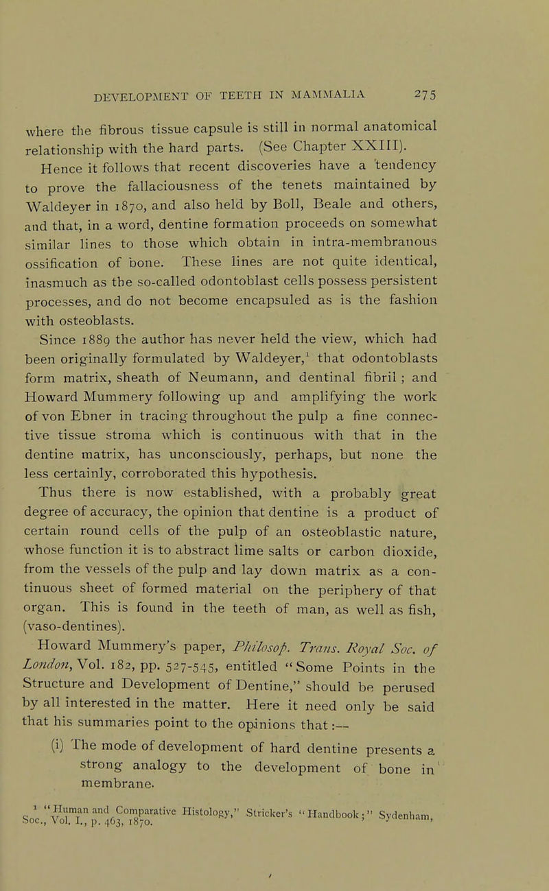 where the fibrous tissue capsule is still in normal anatomical relationship with the hard parts. (See Chapter XXIII). Hence it follows that recent discoveries have a 'tendency to prove the fallaciousness of the tenets maintained by Waldeyer in 1870, and also held by Boll, Beale and others, and that, in a word, dentine formation proceeds on somewhat similar lines to those which obtain in intra-membranous ossification of bone. These lines are not quite identical, inasmuch as the so-called odontoblast cells possess persistent processes, and do not become encapsuled as is the fashion with osteoblasts. Since 1889 the author has never held the view, which had been originally formulated by Waldeyer,^ that odontoblasts form matrix, sheath of Neumann, and dentinal fibril ; and Howard Mummery following up and amplifying the work of von Ebner in tracing throughout the pulp a fine connec- tive tissue stroma which is continuous with that in the dentine matrix, has unconsciously, perhaps, but none the less certainly, corroborated this hypothesis. Thus there is now established, with a probably great degree of accuracy, the opinion that dentine is a product of certain round cells of the pulp of an osteoblastic nature, whose function it is to abstract lime salts or carbon dioxide, from the vessels of the pulp and lay down matrix as a con- tinuous sheet of formed material on the periphery of that organ. This is found in the teeth of man, as well as fish, (vaso-dentines). Howard Mummery's paper, Philosop. Trans. Royal Soc. of London,No\. 182, pp. 527-545, entitled Some Points in the Structure and Development of Dentine, should be perused by all interested in the matter. Here it need only be said that his summaries point to the opinions that :— (i) The mode of development of hard dentine presents a strong analogy to the development of bone in' membrane. SoV'vorrirt63°i'8-o'^^'''^ Histology, Strieker's Handbook; Sydenham,