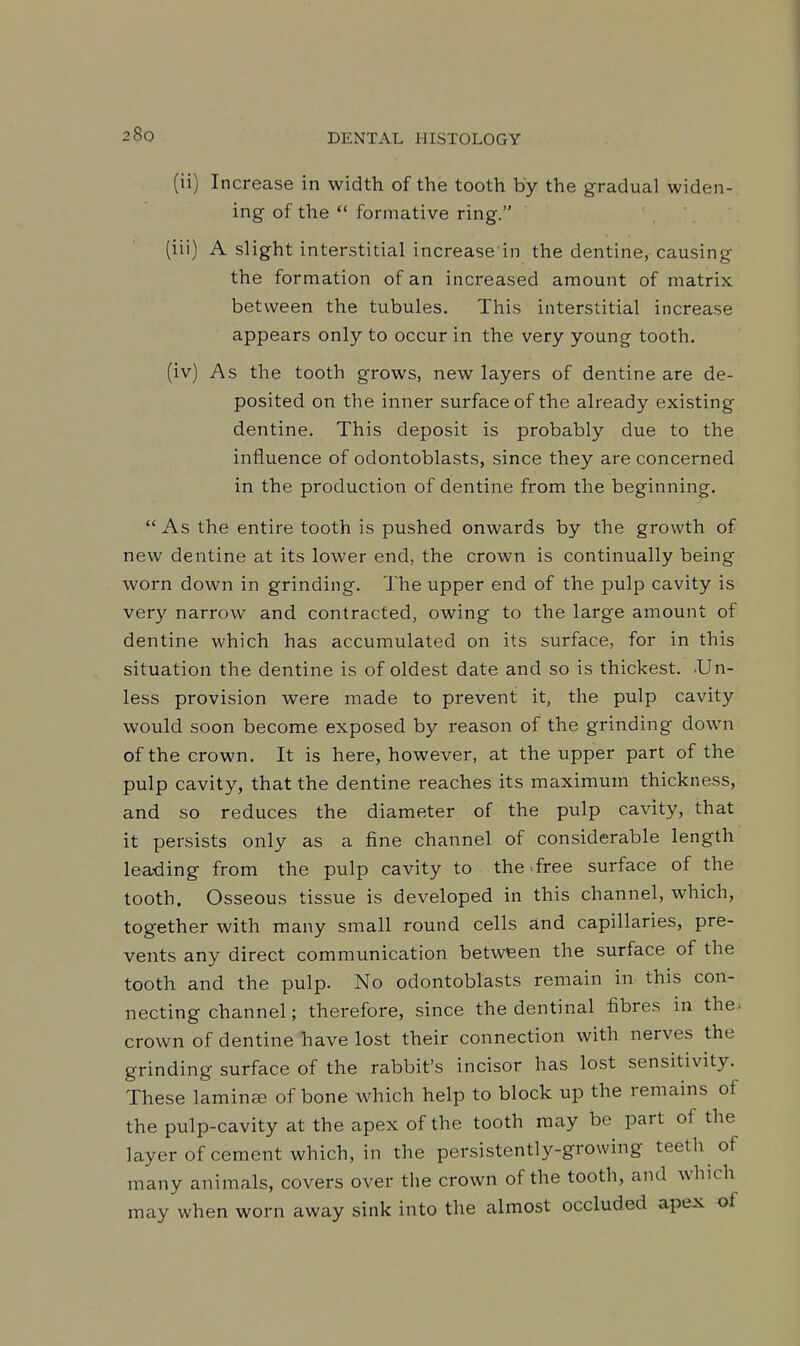 (ii) Increase in width of the tooth by the gradual widen- ing of the  formative ring. (iii) A slight interstitial increase in the dentine, causing the formation of an increased amount of matrix between the tubules. This interstitial increase appears only to occur in the very young tooth. (iv) As the tooth grows, new layers of dentine are de- posited on the inner surface of the already existing dentine. This deposit is probably due to the influence of odontoblasts, since they are concerned in the production of dentine from the beginning.  As the entire tooth is pushed onwards by the growth of new dentine at its lower end, the crown is continually being worn down in grinding. The upper end of the pulp cavity is very narrow and contracted, owing to the large amount of dentine which has accumulated on its surface, for in this situation the dentine is of oldest date and so is thickest. .Un- less provision were made to prevent it, the pulp cavity would soon become exposed by reason of the grinding down of the crown. It is here, however, at the upper part of the pulp cavity, that the dentine reaches its maximum thickness, and so reduces the diameter of the pulp cavity, that it persists only as a fine channel of considerable length leading from the pulp cavity to the >free surface of the tooth. Osseous tissue is developed in this channel, which, together with many small round cells and capillaries, pre- vents any direct communication between the surface of the tooth and the pulp. No odontoblasts remain in this con- necting channel; therefore, since the dentinal fibres in the* crown of dentine have lost their connection with nerves the grinding surface of the rabbit's incisor has lost sensitivity. These lamina- of bone which help to block up the remains of the pulp-cavity at the apex of the tooth may be part of the layer of cement which, in the persistently-growing teeth of many animals, covers over the crown of the tooth, and which may when worn away sink into the almost occluded apex of