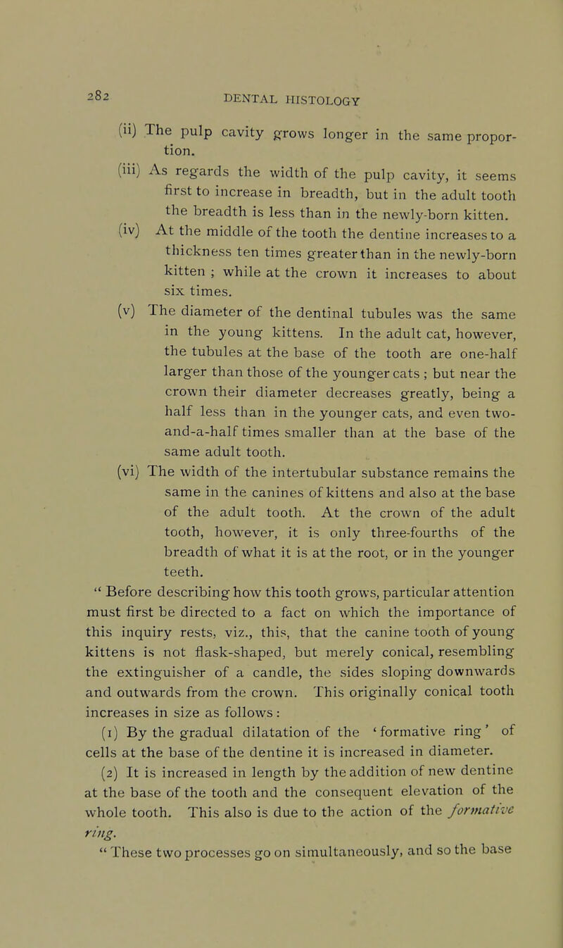 (ii) The pulp cavity grows longer in the same propor- tion. (iii) As regards the width of the pulp cavity, it seems first to increase in breadth, but in the adult tooth the breadth is less than in the newly-born kitten. (iv) At the middle of the tooth the dentine increases to a thickness ten times greater than in the newly-born kitten ; while at the crown it increases to about six times. (v) The diameter of the dentinal tubules was the same in the young kittens. In the adult cat, however, the tubules at the base of the tooth are one-half larger than those of the younger cats ; but near the crown their diameter decreases greatly, being a half less than in the younger cats, and even two- and-a-half times smaller than at the base of the same adult tooth. (vi) The width of the intertubular substance remains the same in the canines of kittens and also at the base of the adult tooth. At the crown of the adult tooth, however, it is only three-fourths of the breadth of what it is at the root, or in the younger teeth.  Before describing how this tooth grows, particular attention must first be directed to a fact on which the importance of this inquiry rests, viz., this, that the canine tooth of young kittens is not flask-shaped, but merely conical, resembling the extinguisher of a candle, the sides sloping downwards and outwards from the crown. This originally conical tooth increases in size as follows: (1) By the gradual dilatation of the 'formative ring' of cells at the base of the dentine it is increased in diameter. (2) It is increased in length by the addition of new dentine at the base of the tooth and the consequent elevation of the whole tooth. This also is due to the action of the formative ring.  These two processes go on simultaneously, and so the base