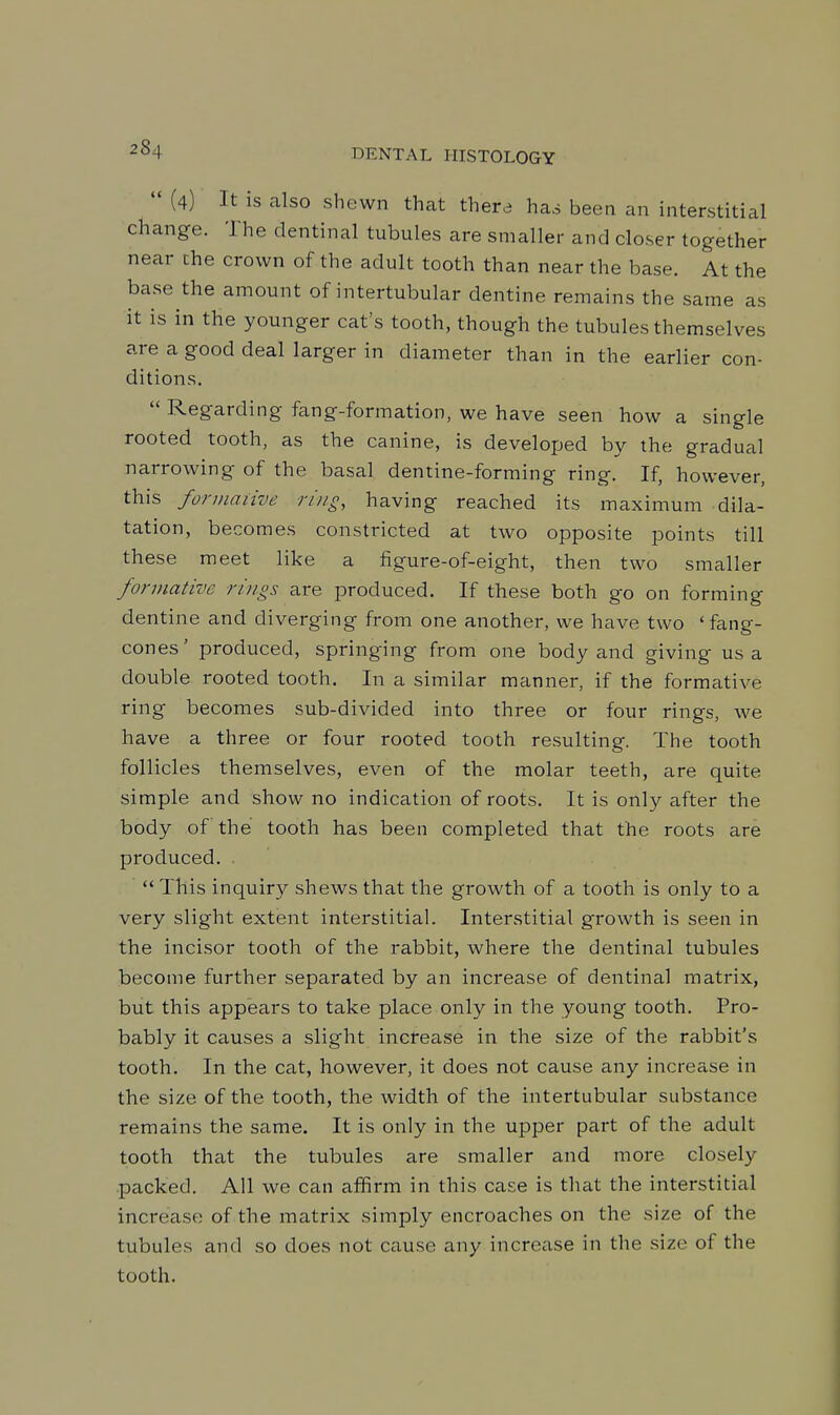  (4) It is also shewn that there has been an interstitial change. The dentinal tubules are smaller and closer together near the crown of the adult tooth than near the base. At the base the amount of intertubular dentine remains the same as it is in the younger cat's tooth, though the tubules themselves are a good deal larger in diameter than in the earlier con- ditions.  Regarding fang-formation, we have seen how a single rooted tooth, as the canine, is developed by the gradual narrowing of the basal dentine-forming ring. If, however, this formaiive ring, having reached its maximum dila- tation, becomes constricted at two opposite points till these meet like a figure-of-eight, then two smaller formative rings are produced. If these both go on forming dentine and diverging from one another, we have two ' fang- cones' produced, springing from one body and giving us a double rooted tooth. In a similar manner, if the formative ring becomes sub-divided into three or four rings, we have a three or four rooted tooth resulting. The tooth follicles themselves, even of the molar teeth, are quite simple and show no indication of roots. It is only after the body of the tooth has been completed that the roots are produced. . This inquiry shews that the growth of a tooth is only to a very slight extent interstitial. Interstitial growth is seen in the incisor tooth of the rabbit, where the dentinal tubules become further separated by an increase of dentinal matrix, but this appears to take place only in the young tooth. Pro- bably it causes a slight increase in the size of the rabbit's tooth. In the cat, however, it does not cause any increase in the size of the tooth, the width of the intertubular substance remains the same. It is only in the upper part of the adult tooth that the tubules are smaller and more closely packed. All we can affirm in this case is that the interstitial increase of the matrix simply encroaches on the size of the tubules and so does not cause any increase in the size of the tooth.