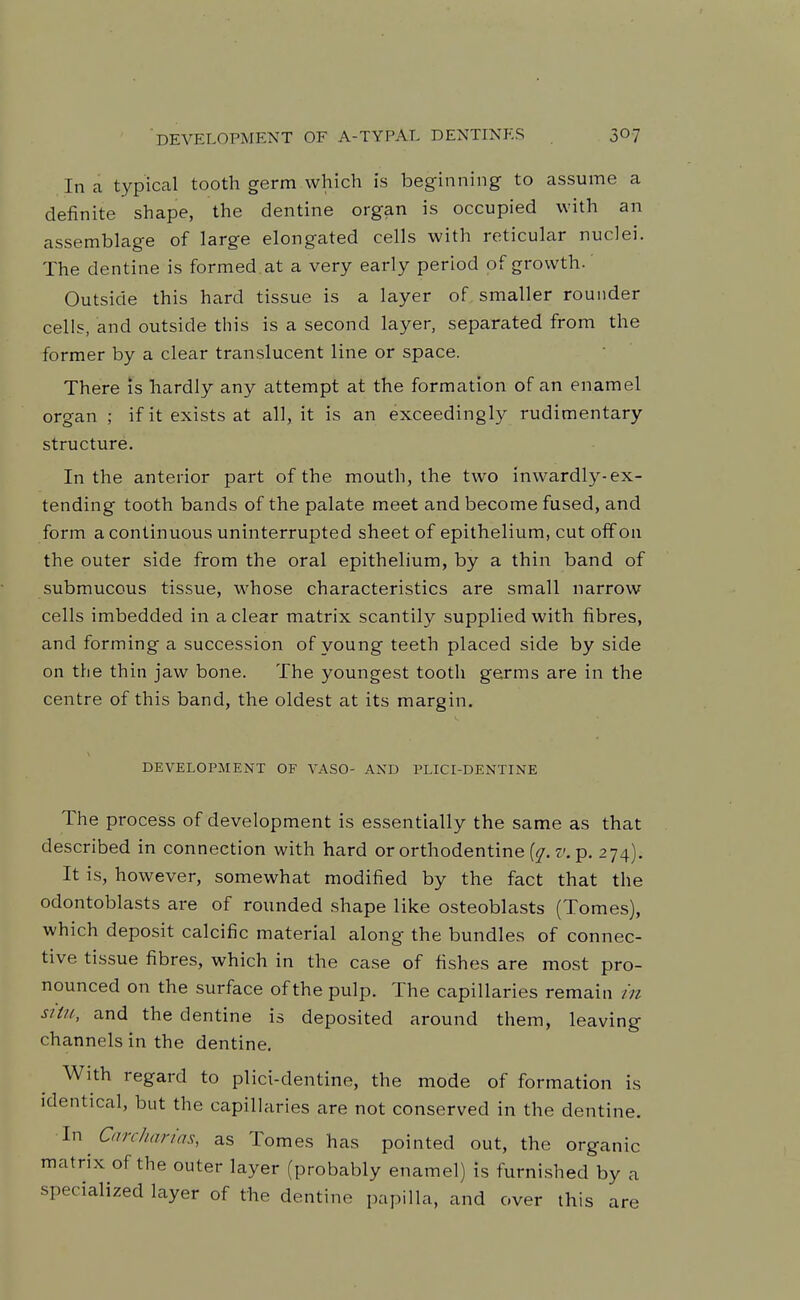 DEVELOPMENT OF A-TYPAL DENTINES jO? In a typical tooth germ which is beginning to assume a definite shape, the dentine organ is occupied with an assemblage of large elongated cells with reticular nuclei. The dentine is formed at a very early period of growth.' Outside this hard tissue is a layer of smaller rounder cells, and outside this is a second layer, separated from the former by a clear translucent line or space. There is hardly any attempt at the formation of an enamel organ ; if it exists at all, it is an exceedingly rudimentary structure. In the anterior part of the mouth, the two inwardly-ex- tending tooth bands of the palate meet and become fused, and form a continuous uninterrupted sheet of epithelium, cut off on the outer side from the oral epithelium, by a thin band of submucous tissue, whose characteristics are small narrow cells imbedded in a clear matrix scantily supplied with fibres, and forming a succession of young teeth placed side by side on the thin jaw bone. The youngest tooth germs are in the centre of this band, the oldest at its margin. DEVELOPMENT OF VASO- AND PLICI-DENTINE The process of development is essentially the same as that described in connection with hard or orthodentine v. p. 274). It is, however, somewhat modified by the fact that the odontoblasts are of rounded shape like osteoblasts (Tomes), which deposit calcific material along the bundles of connec- tive tissue fibres, which in the case of fishes are most pro- nounced on the surface of the pulp. The capillaries remain m siiu, and the dentine is deposited around them, leaving channels in the dentine. With regard to plici-dentine, the mode of formation is identical, but the capillaries are not conserved in the dentine. \n Car Chan'as, as Tomes has pointed out, the organic matrix of the outer layer (probably enamel) is furnished by a specialized layer of the dentine papilla, and over this are