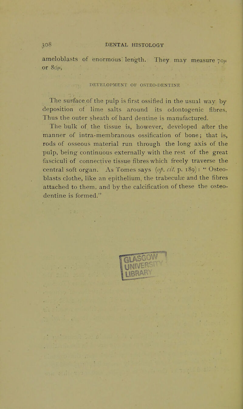 amelobla.sts of enormous' length. They may measure 70// or 8d/i, PEVELOPMF.NT OF OSTEO-DENTINE The surface.of the pulp is first ossified in the usual way by deposition of lime salts around its odontogenic fibres. Thus the outer sheath of hard dentine is manufactured. The bulk of the tissue is, however, developed after the manner of intra-membranous ossification of bone; that is, rods of osseous material run through the long axis of the pulp, being continuous externally with the rest of the great fasciculi of connective tissue fibres which freely traverse the central soft organ. As Tomes says [op. cit. p. 189):  Osteo- blasts clothe, like an epithelium^ the trabeculae and the fibres attached to them, and by the calcification of these the osteo- dentine is formed.