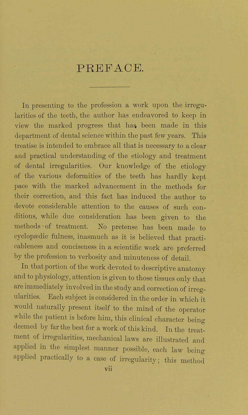 PREFACE. In presenting to the profession a work upon the irregu- larities of the teeth, the author has endeavored to keep in view the marked progress that has been made in this department of dental science within the past few years. This treatise is intended to embrace all that is necessary to a clear and practical understanding of the etiology and treatment of dental irregularities. Our knowledge of the etiology of the various deformities of the teeth has hardly kept pace with the marked advancement in the methods for their correction, and this fact has induced the author to devote considerable attention to the causes of such con- ditions, while due consideration has been given to the methods • of treatment. No pretense has been made to cyclopaedic fulness, inasmuch as it is believed that practi- cableness and conciseness in a scientific work are preferred by the profession to verbosity and minuteness of detail. In that portion of the work devoted to descriptive anatomy and to physiology, attention is given to those tissues only that are immediately involved in the study and correction of irreg- ularities. Each subject is considered in the order in which it would naturally present itself to the mind of the operator while the patient is before him, this clinical character being deemed by far the best for a work of this kind. In the treat- ment of irregularities, mechanical laws are illustrated and applied in the simplest manner possible, each law being applied practically to a case of irregularity; this method