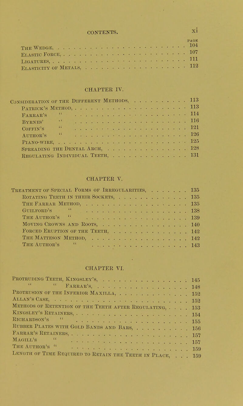 PAGR 104 The Wedge, 1 (17 Elastic Fokce, iU' Ligatures, 111 Elasticity of Metals, 112 CHAPTER IV. Consideration of the Different Methods, 113 Patrick's Method, 113 Farrar's  114 Byrnes' 116 Coffin's  121 Author's  126 Piano-wire, 125 Spreading the Dental Arch, 128 Regulating Individual Teeth, 131 CHAPTER V. Treatment of Special Forms of Irregularities, 135 Rotating Teeth in their Sockets 135 The Farrar Method, 135 Guilford's  138 The Author's  139 Moving Crowns and Roots, 140 Forced Eruption of the Teeth, 142 The Matteson Method, 142 The Author's  143 CHAPTER VI. Protruding Teeth, Kingsley's, 145   Farrar's, 148 Protrusion of the Inferior Maxilla, 152 Allan's Case, 152 Methods of Retention of the Teeth after Regulating, .... 153 Kingsley's Retainers, 154 Richardson's  155 RUBBER Plates with Gold Hands and Bars, 156 Farrar's Retainers _ 157 Magill's  157 The Author's  159 Length of Time Required to Retain the Teeth ik Place, ... 159