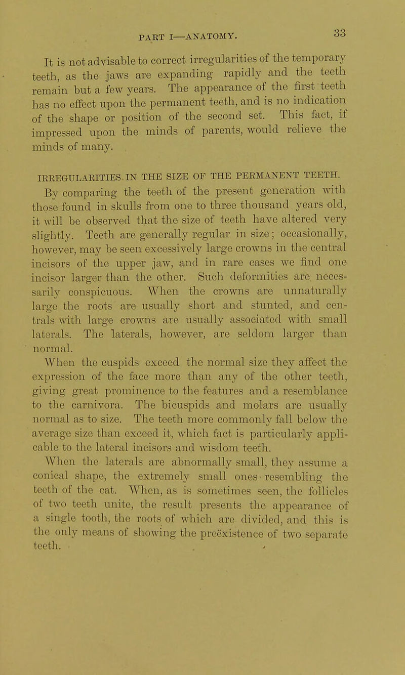 It is not advisable to correct irregularities of the temporary teeth, as the jaws arc expanding rapidly and the teeth remain but a few years. The appearance of the first teeth has no effect upon the permanent teeth, and is no indication of the shape or position of the second set. This fact, if impressed upon the minds of parents, would relieve the minds of many. IRREGULARITIES. IN THE SIZE OF THE PERMANENT TEETH. By comparing the teeth of the present generation with those found in skulls from one to three thousand years old, it will be observed that the size of teeth have altered very slightly. Teeth are generally regular in size; occasionally, however, may be seen excessively large crowns in the central incisors of the upper jaw, and in rare cases we find one incisor larger than the other. Such deformities are neces- sarily conspicuous. When the crowns are unnaturally large the roots are usually short and stunted, and cen- trals with large crowns are usually associated with small laterals. The laterals, however, are seldom larger than normal. When the cuspids exceed the normal size they affect the expression of the face more than any of the other teeth, giving great prominence to the features and a resemblance to the carnivora. The bicuspids and molars are usually normal as to size. The teeth more commonly fall below the average size than exceed it, which fact is particularly appli- cable to the lateral incisors and wisdom teeth. When the laterals are abnormally small, they assume a conical shape, the extremely small ones resembling the teeth of the cat. When, as is sometimes seen, the follicles of t\v<» teeth unite, the result presents the appearance of a single tooth, the roots of which are divided, and this is the only means of showing the preexistence of two separate teeth. •
