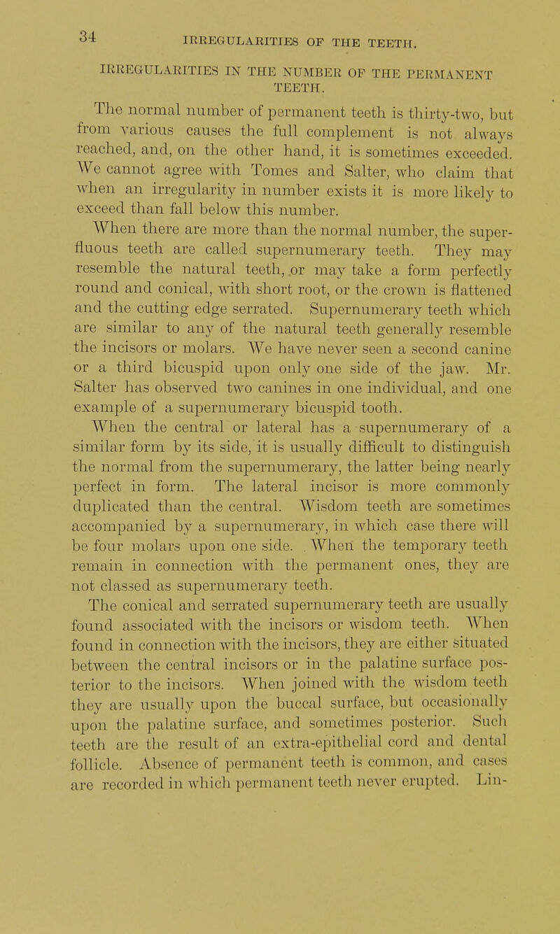IRREGULARITIES IN THE NUMBER OF THE PERMANENT TEETH. The normal number of permanent teeth is thirty-two, but from various causes the full complement i.s not always reached, and, on the other hand, it is sometimes exceeded. We cannot agree with Tomes and Salter, who claim that when an irregularity in number exists it is more likely to exceed than fall below this number. When there are more than the normal number, the super- fluous teeth are called supernumerary teeth. They may resemble the natural teeth, .or may take a form perfectly round and conical, with short root, or the crown is flattened and the cutting edge serrated. Supernumerary teeth which are similar to any of the natural teeth generally resemble the incisors or molars. We have never seen a second canine or a third bicuspid upon only one side of the jaw. Mr. Salter has observed two canines in one individual, and one example of a supernumerary bicuspid tooth. When the central or lateral has a supernumeraiy of a similar form by its side, it is usually difficult to distinguish the normal from the supernumerary, the latter being nearly perfect in form. The lateral incisor is more commonly duplicated than the central. Wisdom teeth are sometimes accompanied hy a supernumerary, in which case there will be four molars upon one side. When the temporary teeth remain in connection with the permanent ones, they are not classed as supernumerary teeth. The conical and serrated supernumerary teeth are usually found associated with the incisors or wisdom teeth. When found in connection with the incisors, they are either situated between the central incisors or in the palatine surface pos- terior to the incisors. When joined with the wisdom teeth they are usually upon the buccal surface, but occasionally upon the palatine surface, and sometimes posterior. Such teeth are the result of an extra-epithelial cord and dental follicle. Absence of permanent teeth is common, and eases are recorded in which permanent teeth never erupted. Lin-