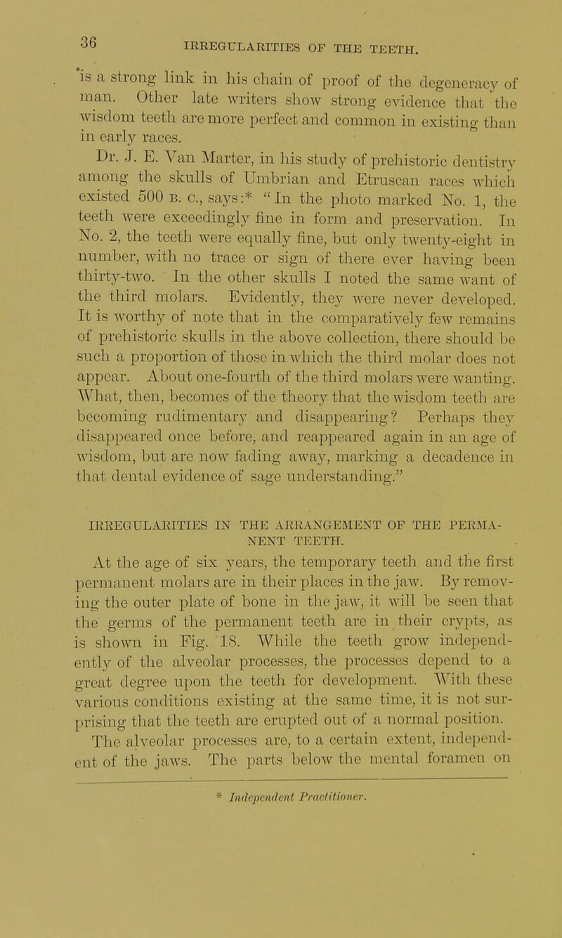 a strong link in his chain of proof of the degeneracy of num. Other late writers show strong evidence thai the wisdom forth are more perfect and common in existing than in early races. Dr. J. E. Van Marter, in his study of prehistoric dentistry among the skulls of Umbrian and Etruscan races which existed 500 b. c, says:* In the photo marked No. 1, the teeth were exceedingly fine in form and preservation. In No. 2, the teeth were equally fine, but only twenty-eight in number, with no trace or sign of there ever having been thirty-two. In the other skulls I noted the same want of the third molars. Evidently, they were never developed. It is worthy of note that in the comparatively few remains of prehistoric skulls in the above collection, there should be such a proportion of those in which the third molar does not appear. About one-fourth of the third molars were wanting. What, then, becomes of the theory that the wisdom teeth are becoming rudimentary and disappearing? Perhaps they disappeared once before, and reappeared again in an age of wisdom, but are now fading away, marking a decadence in that dental evidence of sage understanding. IRREGULARITIES IN THE ARRANGEMENT OP THE PERMA- NENT TEETH. At the age of six years, the temporary teeth and the first permanent molars are in their places in the jaw. By remi >v- ing the outer plate of bone in the jaw, it will be seen that the germs of the permanent teeth are in their crypts, as i- shown in Fig. 18. While the teeth grow independ- ently of the alveolar processes, the processes depend to a great degree upon the teeth for development. With these various conditions existing at the same time, it is not sur- prising that the teeth are erupted out of a normal position. The alveolar processes are, to a certain extent, independ- ent of the jaws. The parts below the mental foramen on * Independent Practitioner.