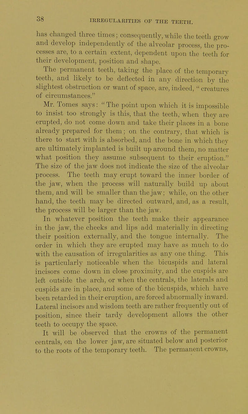 has changed three times; consequently,while the teeth grow and develop independently of the alveolar process, the pro- cesses are, to a certain extent, dependent upon the teeth for their development, position and shape. The permanent teeth, taking the place of the temporary teeth, and likely to be deflected in any direction by the slightest obstruction or want of space, are, indeed,  creatures of circumstances. Mr. Tomes says:  The point upon which it is impossible to insist too strongly is this, that the teeth, when they are erupted, clo not come down and take their places in a bone already prepared for them; on the contrary, that which is there to start with is absorbed, and the bone in which they are ultimately implanted is built up around them, no matter what position they assume subsequent to their eruption. The size of the jaw does not indicate the size of the alveolar process. The teeth may erupt toward the inner border of the jaw, when the process will naturally build up about them, and will be smaller than the jaw; while, on the other hand, the teeth may be directed outward, and, as a result, the process will be larger than the jaw. In whatever position the teeth make their appearance in the jaw, the cheeks and lips add materially in directing their position externally, and the tongue internally. The order in which they are erupted may have as much to do with the causation of irregularities as any one thing. This is particularly noticeable when the bicuspids and lateral incisors come clown in close proximity, and the cuspids are left outside the arch, or when the centrals, the laterals and cuspids are in place, and some of the bicuspids, which have been retarded in their eruption, are forced abnormally inward. Lateral incisors and wisdom teeth are rather frequently out of position, since their tardy development allows the other teeth to occupy the space. It will be observed that the crowns of the permanent centrals, on the lower jaw, are situated below and posterior to the roots of the temporary teeth. The permanent crowns,