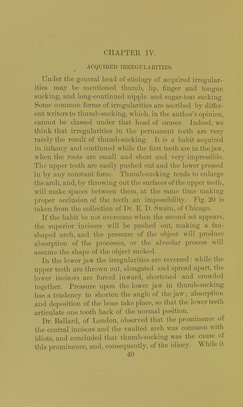 CHAPTER IV. ACQUIRED IEEEGULAEITIES. Under the general head of etiology of acquired irregular- ities may be mentioned thumb, lip, finger and tongue sucking, and long-continued nipple and sugar-teat sucking. Some common forms of irregularities are ascribed by differ- ent writers to thumb-sucking, which, in the author's opinion, cannot be classed under that head of causes. Indeed, we think that irregularities in the permanent teeth are very rarely the result of thumb-sucking. It is a habit acquired in infancy and continued while the first teeth are in the jaw, when the roots are small and short and very impressible. The upper teeth are easily pushed out and the lower pressed in by any constant force. Thumb-sucking tends to enlarge the arch, and, by throwing out the surfaces of the upper teeth, will make spaces between them, at the same time making proper occlusion of the teeth an impossibility. Fig- 20 is taken from the collection of Dr. E. D. Swain, of Chicago. If the habit be not overcome when the second set appears, the superior incisors will be pushed out, making a fan- shaped arch, and the pressure of the object will produce absorption of the processes, or the alveolar process will assume the shape of the object sucked. In the lower jaw the irregularities are reversed : while the upper teeth are thrown out, elongated and spread apart, the lower incisors are forced inward, shortened and crowded together. Pressure upon the lower jaw in thumb-sucking has a tendency to shorten the angle of the jaw: absorption and deposition of the bone take place, so that the lowerteeth articulate one tooth back of the normal position. Dr. Ballard, of London, observed that the prominence of the central incisors and the vaulted arch was common with idiots, and concluded thai thumb-sucking was the cause of this prominence, and, consequently, of the idiocy. While it