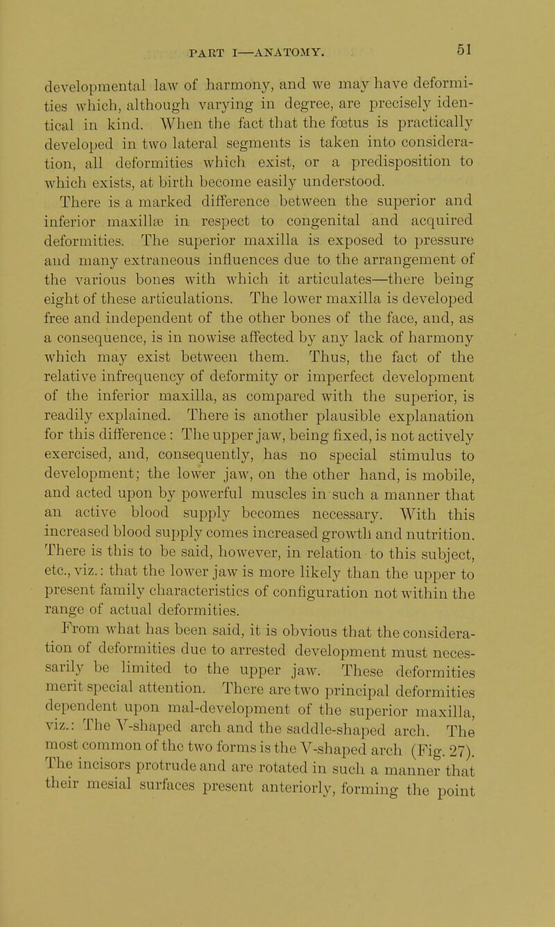 developmental law of harmony, and we may have deformi- ties which, although varying in degree, are precisely iden- tical in kind. When the fact that the foetus is practically developed in two lateral segments is taken into considera- tion, all deformities which exist, or a predisposition to which exists, at birth become easily understood. There is a marked difference between the superior and inferior maxilla? in respect to congenital and acquired deformities. The superior maxilla is exposed to pressure and many extraneous influences due to the arrangement of the various bones with which it articulates—there being eight of these articulations. The lower maxilla is developed free and independent of the other bones of the face, and, as a consequence, is in nowise affected by any lack of harmony which may exist between them. Thus, the fact of the relative infrequency of deformity or imperfect development of the inferior maxilla, as compared with the superior, is readily explained. There is another plausible explanation for this difference : The upper jaw, being fixed, is not actively exercised, and, consequently, has no special stimulus to development; the lower jaw, on the other hand, is mobile, and acted upon by powerful muscles in such a manner that an active blood supply becomes necessary. With this increased blood supply comes increased growth and nutrition. There is this to be said, however, in relation to this subject, etc., viz.: that the lower jaw is more likely than the upper to present family characteristics of configuration not within the range of actual deformities. From what has been said, it is obvious that the considera- tion of deformities due to arrested development must neces- sarily be limited to the upper jaw. These deformities merit special attention. There are two principal deformities dependent upon mal-development of the superior maxilla, viz.: The V-shaped arch and the saddle-shaped arch. The most common of the two forms is the V-shaped arch (Fig. 27). The incisors protrude and are rotated in such a manner that their mesial surfaces present anteriorly, forming the point