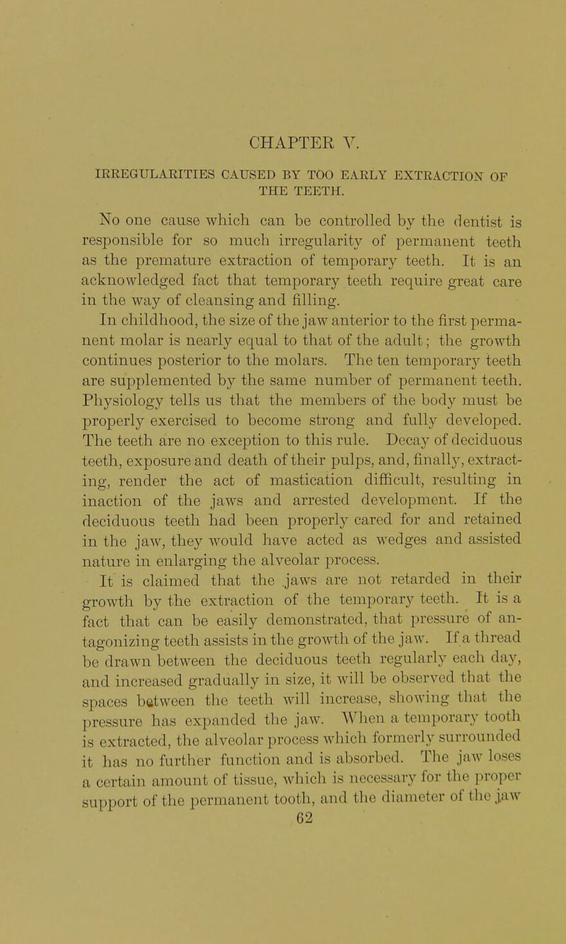 CHAPTER V. IRREGULARITIES CAUSED BY TOO EARLY EXTRACTION OF THE TEETH. No one cause which can be controlled by the dentist is responsible for so much irregularity of permanent teeth as the premature extraction of temporary teeth. It is an acknowledged fact that temporary teeth require great care in the way of cleansing and filling. In childhood, the size of the jaw anterior to the first perma- nent molar is nearly equal to that of the adult; the growth continues posterior to the molars. The ten temporary teeth are supplemented by the same number of permanent teeth. Physiology tells us that the members of the body must be properly exercised to become strong and fully developed. The teeth are no exception to this rule. Decay of deciduous teeth, exposure and death of their pulps, and, finally, extract- ing, render the act of mastication difficult, resulting in inaction of the jaws and arrested development. If the deciduous teeth had been properly cared for and retained in the jaw, they would have acted as wedges and assisted nature in enlarging the alveolar process. It is claimed that the jaws are not retarded in their growth by the extraction of the temporary teeth. It is a fact that can be easily demonstrated, that pressure of an- tagonizing teeth assists in the growth of the jaw. If a thread be drawn between the deciduous teeth regularly each day, and increased gradually in size, it will be observed that the spaces between the teeth will increase, showing that the pressure lias expanded the jaw. When a temporary tooth is extracted, the alveolar process which formerly surrounded it has no further function and is absorbed. The jaw loses a certain amount of tissue, which is necessary for the proper Support of the permanent tooth, and the diameter of the jaw