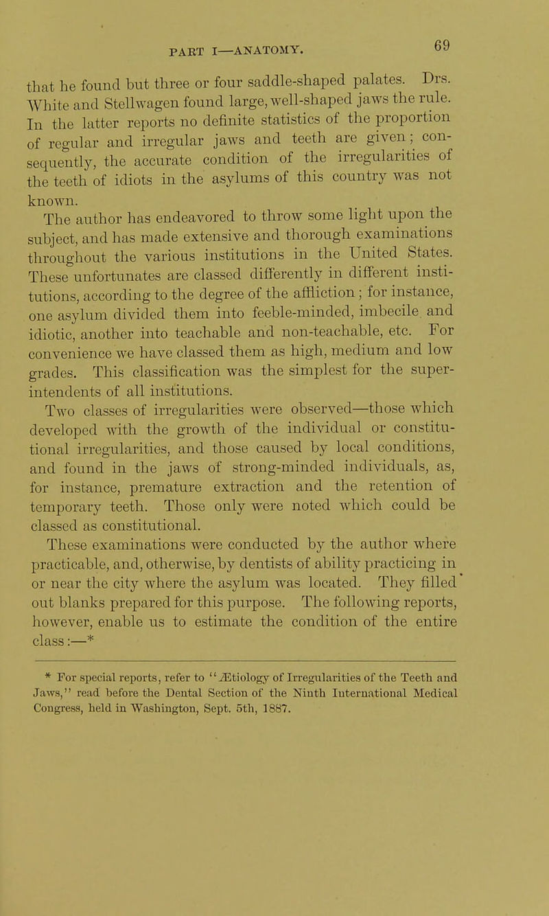 that he found but three or four saddle-shaped palates. Drs. White and Stellwagen found large, well-shaped jaws the rule. In the latter reports no definite statistics of the proportion of regular and irregular jaws and teeth are given; con- sequently, the accurate condition of the irregularities of the teeth of idiots in the asylums of this country was not known. The author has endeavored to throw some light upon the subject, and has made extensive and thorough examinations throughout the various institutions in the United States. These unfortunates are classed differently in different insti- tutions, according to the degree of the affliction; for instance, one asylum divided them into feeble-minded, imbecile, and idiotic, another into teachable and non-teachable, etc. For convenience we have classed them as high, medium and low grades. This classification was the simplest for the super- intendents of all institutions. Two classes of irregularities were observed—those which developed with the growth of the individual or constitu- tional irregularities, and those caused by local conditions, and found in the jaws of strong-minded individuals, as, for instance, premature extraction and the retention of temporary teeth. Those only were noted which could be classed as constitutional. These examinations were conducted by the author where practicable, and, otherwise, by dentists of ability practicing in or near the city where the asylum was located. They filled out blanks prepared for this purpose. The following reports, however, enable us to estimate the condition of the entire class:—* * For special reports, refer to '' iEtiology of Irregularities of the Teeth and Jaws, read before the Dental Section of the Ninth International Medical Congress, held in Washington, Sept. 5th, 1887.