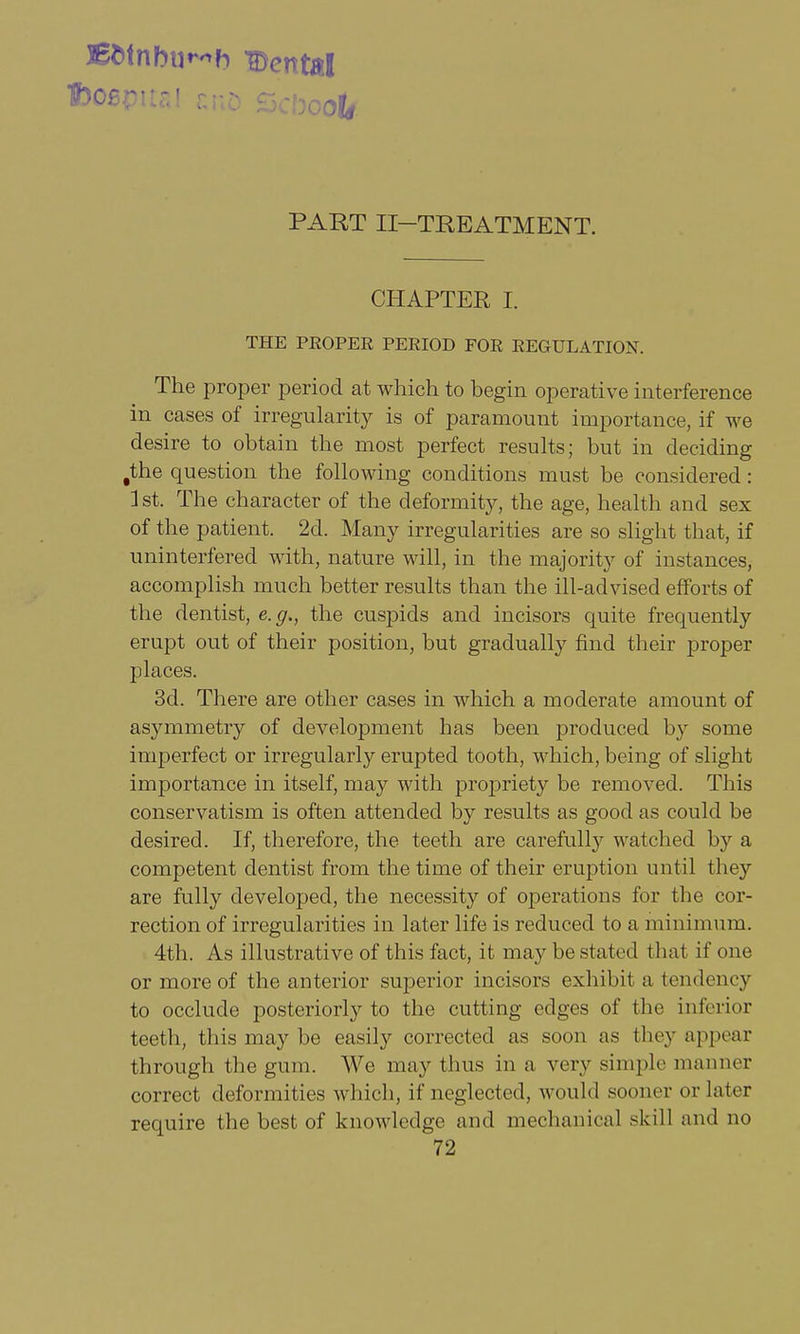 BWnbu^h Dental PART II—TREATMENT. CHAPTER I. THE PKOPER PERIOD FOR REGULATION. The proper period at which to begin operative interference in cases of irregularity is of paramount importance, if we desire to obtain the most perfect results; but in deciding fthe question the following conditions must be considered: 1st. The character of the deformity, the age, health and sex of the patient. 2d. Many irregularities are so slight that, if uninterfered with, nature will, in the majority of instances, accomplish much better results than the ill-advised efforts of the dentist, e.g., the cuspids and incisors quite frequently erupt out of their position, but gradually find their proper places. 3d. There are other cases in which a moderate amount of asymmetry of development has been produced by some imperfect or irregularly erupted tooth, which, being of slight importance in itself, may with propriety be removed. This conservatism is often attended by results as good as could be desired. If, therefore, the teeth are carefully watched by a competent dentist from the time of their eruption until they are fully developed, the necessity of operations for the cor- rection of irregularities in later life is reduced to a minimum. 4th. As illustrative of this fact, it may be stated that if one or more of the anterior superior incisors exhibit a tendency to occlude posteriorly to the cutting edges of the inferior teeth, this may be easily corrected as soon as they appear through the gum. We may thus in a very simple manner correct deformities which, if neglected, would sooner or Later require the best of knowledge and mechanical skill and no